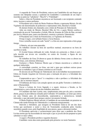 A esquerda do Trono do Presidente, nota-se um Candelabro de sete braços que
sustenta sete lâmpadas acesas; o pedestal do Candelabro é constituído de um tripé e
inseridas as palavras "sabedoria", "Boa-Fé" e "Fidelidade".
Sobre o Altar do Presidente encontra-se um Incensado e um recipiente contendo
mirra, incenso e outros perfumes.
O Presidente tem o título de Muito Poderoso Mestre e representa Moisés. Os três
Vigilantes são denominados de poderosos e representam Arão, Beseleel e Goliab.
Os demais Irmãos são chamados com o título de Príncipes do Tabernáculo.
Arão era irmão de Moisés; Beseleel filho do Uri, a quem Moisés confiou a
construção da arca do Testemunho e Goliab, filho de Aisamac da Tribo de Dan, enviado
por Jeová a Moisés para, junto com Beseleel, construir o primeiro Tabernáculo.
O Presidente tem o título de Potentíssimo; os Vigilantes de Potentes.
O traje é negro, com turbante branco e luvas brancas.
Faixa vermelho escuro em seda "moiré" e a Jóia em ouro representa a letra grega
ômega.
A Bateria, seis por uma pancadas.
Os trabalhos iniciam na hora do sacrifício matinal; encerram-se na hora do
sacrifício à tarde.
O Avental branco debruado de verde, forrado em carmesim; a Abeta é azul e
nela inserida um árvore em vermelho; no centro do Avental, a figura de um
Tabernáculo.
Os trabalhos do Grau 24 abrem-se quase de idêntica forma como se abrem nos
demais Graus, com mínimas diferenças.
Esclarece o Muito Poderoso Mestre que a Câmara encontra-se a coberto de
qualquer indiscrição.
A curiosidade constitui, no Grau, um mal e para que nenhum curioso possa
presenciar os trabalhos é que a Câmara constitui-se em Círculo.
Os deveres de um Príncipe do Tabernáculo são os de trabalhar incessantemente à
Glória do Grande Arquiteto do Universo para a instrução do povo e a felicidade dos
homens.
Compreende-se que o "povo" é o maçônico e não o profano e a felicidade dos
homens, são os mesmos maçons.
O Emblemas do Grau é um coração aposto em um globo Terrestre e simboliza o
amor à Humanidade.
Faz-se a Leitura do Livro Sagrado e a seguir, inicia-se a Sessão, se for
administrativa, com a leitura da ata dos trabalhos anteriores.
O Candidato não bate à porta, mas, simplesmente entra por ela, pois a encontra
aberta, graças às providências tomadas pelo Cobrador. O Candidato, ao notar que entrou
em uma Câmara para ele desconhecida, surpreende-se e atemoriza-se, tentado
retroceder, o que não pode fazer porque a porta é novamente fechada.
O Muito Poderoso Mestre adverte o Candidato de sua temeridade em penetrar na
Câmara não sendo Príncipe do Tabernáculo e o admoesta energicamente.
Intervém o Introdutor, que assegura ao Presidente tratar-se de um dos doze
levitas que auxiliaram a suster a Arca do Testemunho conduzida pelos Anciãos
sacerdotes quando esses, pela fragilidade de seus passos, quase a deixaram tombar.
O Presidente aproveita o esclarecimento para dizer que a parábola dos Doze
Levitas ensina que há necessidade de renovação e que os jovens devem preparar-se para
substituir os mais velhos.
A seguir o Presidente profere o seguinte discurso:
Candidato: nesta data estais penetrando pela primeira vez neste Santuário.
151
 