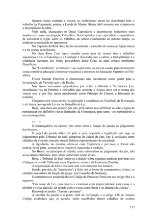 Quando fostes exaltado a mestre, no simbolismo creste ter descoberto todo o
trabalho da Maçonaria, porém, a Lenda do Mestre Hiram Abif somente vos comprovou
a imortalidade da idéia.
Mais tarde, alcançastes os Graus Capitulares e encontrastes horizontes mais
amplos em vossa investigação Filosófica. Nos Capítulos tereis aprendido a importância
de conservar o sigilo sobre os trabalhos da ordem combatendo ao mesmo tempo, os
traidores e ensinando os ignorantes.
No Capítulo do Real Arco tereis encontrado o caminho de vossa perfeição moral
e a de vossos semelhantes.
No Grau Rosa Cruz tereis tomado como guia de vossos atos e trabalhos
maçônicos a Fé, a Esperança e a Caridade e discutido com a calma, a tranqüilidade e a
tolerância inerentes aos Irmão possuidores desse Grau, os mais árduos problemas
filosóficos.
No "Filosofismo", certamente, vos explicaram, as provas usadas para demonstrar
vossa completa educação elementar maçônica e entrastes na Educação Superior ou Filo-
sófica.
Fostes Grande Pontífice e prometestes não reconhecer outro poder para a
investigação da Verdade que o da Razão.
Nos Graus sucessivos aprendestes, por certo, a difundir a Verdadeira Luz,
exercitando-vos na Oratória e entendido que somente a Justiça deve ser a norma dos
vossos atos e por fim, tereis proclamado como Príncipe do Líbano, a liberdade do
trabalho.
Chegastes por vossa exclusiva aplicação e constância ao Vestíbulo da Hierarquia
e ali fostes consagrado Levita ou Guardião da Lei.
Hoje, dais mais um passo e por isto, precisamos nos certificar se sereis digno de
permanecer em definitivo neste Santuário da Hierarquia; para tanto, vos submetereis a
um interrogatório.
* * *
O interrogatório ou exame, tem como tema a função do jurado no julgamento
dos homens.
O papel do jurado difere de país a país, segundo a legislação que rege os
julgamentos pelo Tribunal do Júri, composto de Juizes de fato, isto é, arrolados entre
cidadãos de elevado conceito moral, lídimos representantes da sociedade.
A legislação, no entanto, altera-se com freqüência e por isso, o Ritual não
poderá, nesta parte, conservar-se imutável, mantendo a tradição.
No Brasil, no princípio do século, eram submetidos ao julgamento do júri, não
só as causas criminais, mas, tanto comerciais como cíveis.
Hoje, o Tribunal do Júri limita-se a decidir sobre algumas espécies previstas nos
Códigos, existindo Tribunais mais Populares, como o da Economia Popular.
A organização do Júri é iniciada com o alistamento dos Jurados.
Jurado, provém, de "juramento"; é feito sob a forma de compromisso cívico, os
cidadãos investidos da função de julgar, em Conselho de Sentença.
O compromisso estabelecido no Código de Processo Penal em seu artigo 464 é o
seguinte:
"Em nome da Lei, concito-vos a examinar com imparcialidade esta causa e a
proferir a vossa decisão, de acordo com a vossa consciência e os ditames da Justiça".
Responde o jurado: "Assim o prometo".
A escolha do jurado é o ponto vital da instituição e o artigo 436 do mesmo
Código estabelece que os jurados serão escolhidos dentre cidadãos de notória
152
 