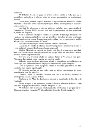idoneidade.
O Tribunal do Júri só julga os crimes dolosos contra a vida, esto é, os
homicídios, incluindo-se o aborto, sejam os crimes consumados ou simplesmente
tentados.
A função do jurado é simples, pois tanto o representante do Ministério Público
(Promotor) e assistente como o defensor (advogado do réu) encarregam-se de elucidar o
caso aos jurados.
Ao final do julgamento o juiz que dirige os trabalhos que é denominado de
Presidente do Tribunal do Júri, formula uma série de perguntas ou quesitos, orientando
os jurados nas respostas.
Com as respostas, o Corpo de Jurados, ou Conselho de Sentença, decide se o réu
é culpado ou inocente, cabendo ao juiz que preside os trabalhos, prolatar a sentença,
fixando tecnicamente a pena, dosando-a de conformidade com os elementos fornecidos
pelo processo, que se denominam de "autos".
Em casos de absolvição, haverá, também, sentença absolutória.
A decisão dos jurados é soberana e em recurso para os Tribunais Superiores, só
é reformada se tiver ocorrido alguma nulidade processual.
O Grau 24 enfatiza o valor de um jurado, pelo fato de representar a sociedade
onde vive e revestir-se de uma ação quase divina, porque julgar seu semelhante constitui
tarefa de enorme responsabilidade.
No Grau 24, devem-se estudar os Códigos Penais e Processuais para que o
Príncipe do Tabernáculo possa exercitar seu papel de jurado.
O Levita tem a função de administrar a Justiça, inspirado na Justiça Divina e no
Direito que todo ser humano tem de ser julgado honestamente, pelos seus pares.
Após a explanação sobre o papel do jurado, o Iniciando apresenta-se aos Três
Vigilantes para receber a purificação.
O Iniciando purifica as suas mãos para ser digno representante do povo,
lavando-as no vaso das abluções.
Torna-se, assim, o candidato, defensor das Leis e da Justiça; defensor da
Instituição do habeas-corpus e do Júri.
Perfuma-se no Altar dos Perfumes e aprende o significado da Boa-Fé e da
Fidelidade.
Presta, a seguir, o seu juramento, jurando defender a soberania do Jurado e tudo
fazer para propagar a Sabedoria da Justiça e o respeito às Leis.
Os trabalhos são encerrados ritualisticamente, obedecendo o que prescreve o
Ritual, na romântica expressão: "A última hora do último dia de vida e doçura".
153
 