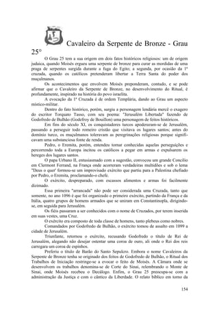 Cavaleiro da Serpente de Bronze - Grau
25°
O Grau 25 tem a sua origem em dois fatos históricos religiosos: um de origem
judaica, quando Moisés ergueu uma serpente de bronze para curar as mordidas de uma
praga de serpentes surgida durante a fuga do Egito; a segunda, por ocasião da 1ª
cruzada, quando os católicos pretenderam libertar a Terra Santa do poder dos
muçulmanos.
Os acontecimentos que envolvem Moisés preponderam, contudo, e se pode
afirmar que o Cavaleiro da Serpente de Bronze, no desenvolvimento do Ritual, é
profundamente, inspirado na história do povo israelita.
A evocação da 1ª Cruzada é de ordem Templária, dando ao Grau um aspecto
místico-militar.
Dentro do fato histórico, porém, surgiu a personagem lendária mercê o exagero
do escritor Torquato Tasso, com seu poema: "Jerusalém Libertada" fazendo de
Godofredo de Bulhão (Godefroy de Bouillon) uma personagem de feitos históricos.
Em fins do século XI, os conquistadores turcos apoderaram-se de Jerusalém,
passando a perseguir todo romeiro cristão que visitava os lugares santos; antes do
domínio turco, os muçulmanos toleravam as peregrinações religiosas porque signifi-
cavam uma substanciosa fonte de renda.
Pedro, o Eremita, porém, entendeu tornar conhecidas aquelas perseguições e
percorrendo toda a Europa incitou os católicos a pegar em armas e expulsarem os
hereges dos lugares santos.
O papa Urbano II, entusiasmado com a sugestão, convocou um grande Concilio
em Clermont Ferrand, na França onde acorreram verdadeiras multidões e sob o lema
"Deus o quer' formou-se um improvisado exército que partiu para a Palestina chefiado
por Pedro, o Eremita, proclamando-o chefe.
O exército, despreparado, com escassos alimentos e armas foi facilmente
dizimado.
Essa primeira "arrancada" não pode ser considerada uma Cruzada, tanto que
somente, no ano 1096 é que foi organizado o primeiro exército, partindo da França e da
Itália, quatro grupos de homens armados que se uniram em Constantinopla, dirigindo-
se, em seguida para Jerusalém.
Os fiéis passaram a ser conhecidos com o nome de Cruzados, por terem inserida
em suas vestes, uma Cruz.
O exército era composto de toda classe de homens, tanto plebeus como nobres.
Comandados por Godofredo de Bulhão, o exército tomou de assalto em 1099 a
cidade de Jerusalém.
Triunfante, retornou o exército, recusando Godofredo o título de Rei de
Jerusalém, alegando não desejar ostentar uma coroa de ouro, ali onde o Rei dos reis
carregara um coroa de espinhos.
Preferiu o título de Barão do Santo Sepulcro. Embora o nome Cavaleiros da
Serpente de Bronze tenha se originado dos feitos de Godofredo de Bulhão, o Ritual dos
Trabalhos de Iniciação restringe-se a evocar o feito de Moisés. A Câmara onde se
desenvolvem os trabalhos denomina-se de Corte do Sinai, relembrando o Monte de
Sinai, onde Moisés recebeu o Decálogo. Enfim, o Grau 25 preocupa-se com a
administração da Justiça e com o cântico da Liberdade. O relato bíblico em torno da
154
 