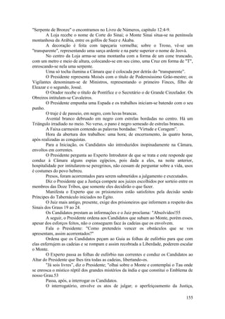 "Serpente de Bronze" o encontramos no Livro de Números, capítulo 12:4-9.
A Loja recebe o nome de Corte do Sinai; o Monte Sinai situa-se na península
montanhosa da Arábia, entre os golfos de Suez e Akaba.
A decoração é feita com tapeçaria vermelha; sobre o Trono, vê-se um
"transparente", representando uma sarça ardente e na parte superior o nome de Jeová.
No centro da Loja arma-se uma montanha com a forma de um cone truncado,
com um metro e meio de altura, colocando-se em seu cimo, uma Cruz em forma de "T",
enroscando-se nela uma serpente.
Uma só tocha ilumina a Câmara que é colocada por detrás do "transparente”.
O Presidente representa Moisés com o título de Poderosíssimo Grão-mestre; os
Vigilantes denominam-se de Ministros, representando o primeiro Finces, filho de
Eleazar e o segundo, Josué.
O Orador recebe o título de Pontífice e o Secretário o de Grande Cinzelador. Os
Obreiros intitulam-se Cavaleiros.
O Presidente empunha uma Espada e os trabalhos iniciam-se batendo com o seu
punho.
O traje é de passeio, em negro, com luvas brancas.
Avental branco debruado em negro com estrelas bordadas no centro. Há um
Triângulo irradiado no meio. No verso, o pano é negro semeado de estrelas brancas.
A Faixa carmesim contendo as palavras bordadas: "Virtude e Coragem”.
Hora da abertura dos trabalhos: uma hora; de encerramento, às quatro horas,
após realizadas as conquistas.
Para a Iniciação, os Candidatos são introduzidos inopinadamente na Câmara,
envoltos em correntes.
O Presidente pergunta ao Experto Introdutor de que se trata e este responde que
conduz à Câmara alguns espias egípcios, pois dada a eles, na noite anterior,
hospitalidade por intitularem-se peregrinos, não cessam de perguntar sobre a vida, usos
é costumes do povo hebreu.
Presos, foram acorrentados para serem submetidos a julgamento e executados.
Diz o Presidente que a Justiça compete aos juizes escolhidos por sorteio entre os
membros das Doze Tribos, que somente eles decidirão o que fazer.
Manifesta o Experto que os prisioneiros estão satisfeitos pela decisão sendo
Príncipes do Tabernáculo iniciados no Egito.
O Juiz mais antigo, presente, exige dos prisioneiros que informem a respeito dos
Sinais dos Graus 19 ao 24.
Os Candidatos prestam as informações e o Juiz proclama: "Absolvidos!55
A seguir, o Presidente ordena aos Candidatos que subam ao Monte, porém esses,
apesar dos esforços feitos, não o conseguem face às cadeias que os envolvem.
Fala o Presidente: "Como pretendeis vencer os obstáculos que se vos
apresentam, assim acorrentados?"
Ordena que os Candidatos peçam ao Guia as folhas de eufórbio para que com
elas enferrujem as cadeias e se rompam e assim recobrada a Liberdade, poderem escalar
o Monte.
O Experto passa as folhas de eufórbio nas correntes e conduz os Candidatos ao
Altar do Presidente que lhes tira todas as cadeias, libertando-os.
"Já sois livres”, diz o Presidente; "olhai sobre o Monte e contemplai o Tau onde
se enrosca o místico réptil dos grandes mistérios da índia e que constitui o Emblema de
nosso Grau.53
Passa, após, a interrogar os Candidatos.
O interrogatório, envolve os atos de julgar; o aperfeiçoamento da Justiça,
155
 
