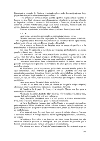 historiando a evolução do Direito e orientando sobre a ação do magistrado que deve
julgar com isenção de ânimo e com imparcialidade.
Tece críticas aos tribunais antigos quando a política os pressionava e quando o
homem era uma frágil vítima em suas mãos poderosas e implacáveis; evoca os tribunais
da Inquisição; enaltece o instituto do habeas-corpus, e finalmente, dá as diretrizes de
como um Governo pode ter uma Justiça sadia, rápida e eficiente, prestando culto aos
direitos da criatura humana e sobretudo o da Liberdade.
Prestado o Juramento, os trabalhos são encerrados na forma convencional.
* * *
A serpente é um símbolo encontrado na mitologia de todos os povos.
Nenhum outro ser tem sido empregado tão freqüentemente como a serpente.
Todas as grandes idéias do homem nos primórdios da civilização foram representadas
pela serpente: o Sol, o Universo, Deus, o Mundo, a Eternidade.
Era a imagem da Trimurti e da Trindade entre os hindus; da prudência e da
medicina entre os etruscos e romanos.
No Grau 25 representa a Sabedoria que investiga, profundamente, as causas
geradoras do mal para extingui-las.
E a luta entre a Luz e as Trevas personificadas em Piton, anagrama de Tifon e
Apoio. Tifon derivado de Tupul, árvore que produz maças, com Eva e equivale a Vida
ou Serpente; a forma circular que a Serpente toma, mordendo-se a cauda.
A serpente enrascada no Tau é o símbolo dado ao Grau 25, indica a memória do
passado, a inteligência do presente e a providência do futuro para que impere a Razão
em todo o planeta.
O Ritual revela que o Maçom nada poderá fazer nem em proveito próprio de
seus semelhantes, senão desfrutar do precioso dom da Liberdade, que para ser
conquistada necessita da Serpente de Bronze, que tinha a propriedade de purificar o ar e
curar os enfermos, inspirando-lhe fé e confiança; do eufórbio para a destruição das
cadeias, ou seja, da virtude, valor e audácia, indispensáveis para romper as correntes do
despotismo.
A serpente sempre foi o símbolo da Inteligência.
Sua raiz diz de perto com o nome de Serafim, na sua grafia antiga Seraphim;
eliminando-se as vogais teremos: Srpham que nos conduz à Serpente.
O Cavaleiro da Serpente de Bronze é o intrépido Maçom que luta para a
manutenção da Liberdade.
O conceito moderno Liberdade, difere muito do convencional, pois, não se trata,
apenas, da livre locomoção de ir e vir sem embaraços.
Hoje, dentro das metrópoles, onde o ar está poluído, o homem aparentemente
livre, torna-se escravo do ar viciado que o vai matando lentamente.
A Carta dos Direitos Humanos das Nações Unidas já se encontra incompleta,
pois surgiram na última década novidades violentas, como as radiações químicas, os
gases venenosos que escapam de estabelecimentos fabris, enfim, do pouco caso que se
dá à vida humana.
Com a destruição da flora e da fauna e da camada de ozônio, o homem fica sem
a necessária proteção. A ecologia necessita defesa urgente porque interessa, seriamente,
ao homem.
A Maçonaria deve voltar o seu interesse para essas outras liberdades, que não
envolvem conceitos políticos ou ideológicos, mas que derivam da ganância que o
homem tem em enriquecer à custa da Liberdade de seu semelhante.
Por isto que nem sempre a "tradição” maçônica constitui fator relevante e que se
156
 