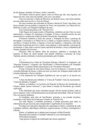 de três degraus, pintados, de branco, verde e vermelho.
Na Câmara vêem-se quinze signos; cinco ao Norte que são: uma fogueira, um
lingote de ouro, uma coroa de espinhos, uma cruz e um globo.
Cinco ao meio-dia: a figura de Mercúrio, um braseiro aceso, uma tocha ardendo,
um anjo sobre uma nuvem e a Arca da Aliança.
Os cinco restantes são colocados no Oriente à direita do Trono: uma lança e um
braço armado com um punhal; à esquerda do Trono: um incensário e as Tábuas da Lei.
Defronte ao sólio, um Triângulo Eqüilátero de ouro.
Essa Câmara denomina-se de "Terceiro Céu”.
Cada Degrau da Escada conduz à Plataforma, simboliza um dos Céus; as cores
representam a trilogia, Fé, Esperança e Caridade. O Grau é científíco-social; há uma
reminiscência a respeito da criação da Pedra Filosofal dos Alquimistas.
O braseiro simboliza a fusão dos metais; o Triângulo de Ouro, a presença da
Divindade; o incensário e as Tábuas da Lei, a ordem e o respeito místicos; a Fogueira, o
sacrifício; o Lingote de Ouro, a riqueza; a Coroa de Espinhos, o Nazareno, mais tarde
crucificado na presença da Cruz; o globo, nosso planeta; a tocha ardendo, a presença do
ser humano; o Anjo sobre a nuvem a parte espiritual do homem; a Arca a onipotência do
Grande Arquiteto do Universo.
Mercúrio, filho de Júpiter, Deus do comércio, simboliza a circulação das
riquezas. O Braço de metal armado com punhal simboliza a presença da Força
Vigilante, pronta a defender os direitos proclamados pela Verdade.
* * *
O Presidente leva o título de "Excelente Príncipe e Mestre”; os Vigilantes e de
"Príncipes Tenentes”; o Experto o de "Sacrificador”; o Porta-Estandarte o de "Guardião
do Palladium”; os demais Irmãos denominam-se de "Excelentes Príncipes”.
O traje é formado de uma túnica branca, com luvas brancas; o Avental de seda
vermelha debruado de branco; a abeta em azul; no centro um Triângulo duplo tendo um
coração inflamado; a Faixa é tricolor.
A Jóia representa um Triângulo Eqüilátero de ouro no qual se vê inscrito um
círculo.
A hora da abertura dos trabalhos é "a hora da Verdade”; hora de encerramento:
"a hora de difundir a Verdade”.
Abertos os trabalhos, os Cavaleiros da Serpente de Bronze são introduzidos na
Câmara, dando "passos tortuosos”, o que chama a atenção do Presidente que solicita
explicação.
É-lhe informado que assim caminham porque vêm do mundo profano, onde as
trevas imperam e face o deslumbramento provocado pela intensidade vinda do Terceiro
Céu, seus passos titubeiam.
O Candidato, pela mão do Sacrificador, principia a sua jornada iniciática,
escalando os três lances da Escada que o conduz ao Terceiro Céu.
Em cada Degrau o candidato permanece o tempo necessário para obter as
informações de que necessita para compreender o significado de sua trajetória.
O estágio em cada plano dependerá da capacidade evolutiva e espiritual de cada
Candidato; também, cada Degrau simboliza, respectivamente, a Ciência, a Inteligência e
a Razão.
Porém, o Candidato que ir adiante para conseguir a Pedra Filosofal.
Descendo da Escadaria o Candidato submete-se a um interrogatório.
O Presidente pergunta:
- Que pensais a respeito da reabilitação das classes operárias?
159
 