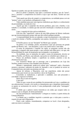 figuram no quadro, mas que não assistem aos trabalhos.
Deve-se alertar o proposto, logo após o cerimonial iniciático, que ele "jurou",
isto é, "assumiu" o compromisso de assistir a Loja o que vale dizer, "assistir aos seus
Irmãos".
Todo aquele que deixa de cumprir os compromissos, na realidade passa a ser um
"perjuro", pois, a sua ausência, enfraquecerá a Loja.
Todo candidato passa por uma rigorosa sindicância que objetiva o conhecimento
da personalidade, seu modo de viver.
Aquele que não é cumpridor dos deveres profanos, para com a família, o seu
trabalho e a sociedade, é evidente que não será útil à Instituição e resultará em um peso
morto.
Logo, o segredo do êxito está na sindicância.
Essa tem sido "superficial"; trata-se de uma falha gritante do Mestre sindicante
que age inconscientemente porque sabe que não sofrerá qualquer punição.
A responsabilidade deveria ser apurada e exigir do proponente e dos sindicantes
a tarefa de orientar o Neófito, acompanhar seus passos, incentivá-lo e, sobretudo, ins-
truí-lo.
O Neófito passa a ser um "discípulo" do Mestre que o propôs.
Na prática e na realidade, porém, encontramos Lojas que possuem um grande
quadro de Mestres, mas... sem discípulos, o que é um contra-senso e uma falha.
O nome do proponente é mantido em sigilo; as propostas escritas não são
registradas e ninguém sabe quem propõe, o que constitui uma falha grave, vez que, não
há possibilidade de exigir do proponente que acompanhe o seu proposto.
Na realidade, caso se mantenha em sigilo o nome do proponente, deveria ser
dado ao Neófito, um Mestre, seja indicado, seja aceito ou voluntário que o deseje ser.
Parece um problema simples e superficial; no entanto, constitui a raiz da
eficiência de uma Loja.
Um Venerável Mestre que se preocupe com a permanência em Loja dos
Neófitos, poderá exercitar o Seu mandato com eficiência.
Durante o aprendizado, poder-se-ia adotar uma "caderneta" onde a Secretaria
anotaria a presença, caderneta em poder do Aprendiz e esse só poderia ter acesso ao
Companheirismo, provando sua presença em Loja.
Apesar de milenar, a Maçonaria, com sua experiência, ainda não possui
instrumentos para incutir aos seus membros o dever de freqüência.
Concluídas as sindicâncias, e aprovado o candidato, esse será procurado e
convidado a ingressar na Ordem.
Raros são os casos de negativa.
E por quê?
Toda vez que o nome de um candidato for pronunciado em Loja, o candidato em
seu subconsciente é tocado e ele recebe os chamamentos que o despertam interessando-
se quanto ao aceitamento do convite. E uma predisposição criada pelas "mensagens"
esotéricas.
É sabido que a palavra sonora transmite-se em ondas que ocupam todos os
espaços e que se alargam, de forma permanente.
Os sons permanecem "materialmente" e atingem os visados; é a parte mística da
Liturgia Maçônica
É evidente que o candidato inquirirá a comissão que o visita para o convite a
respeito do que seja a Maçonaria.
Posto a par, embora, resumidamente, comparece no local e hora designados,
onde tem início a cerimônia.
16
 