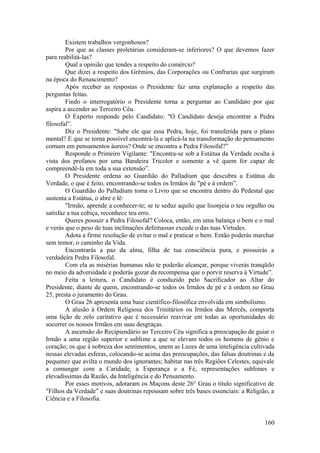 Existem trabalhos vergonhosos?
Por que as classes proletárias consideram-se inferiores? O que devemos fazer
para reabilitá-las?
Qual a opinião que tendes a respeito do comércio?
Que dizei a respeito dos Grêmios, das Corporações ou Confrarias que surgiram
na época do Renascimento?
Após receber as respostas o Presidente faz uma explanação a respeito das
perguntas feitas.
Findo o interrogatório o Presidente torna a perguntar ao Candidato por que
aspira a ascender ao Terceiro Céu.
O Experto responde pelo Candidato: "O Candidato deseja encontrar a Pedra
filosofal”.
Diz o Presidente: "Sabe ele que essa Pedra, hoje, foi transferida para o plano
mental? E que se torna possível encontrá-la e aplicá-la na transformação do pensamento
comum em pensamentos áureos? Onde se encontra a Pedra Filosofal?”
Responde o Primeiro Vigilante: "Encontra-se sob a Estátua da Verdade oculta à
vista dos profanos por uma Bandeira Tricolor e somente a vê quem for capaz de
compreendê-la em toda a sua extensão”.
O Presidente ordena ao Guardião do Palladium que descubra a Estátua da
Verdade, o que é feito, encontrando-se todos os Irmãos de "pé e à ordem”.
O Guardião do Palladium toma o Livro que se encontra dentro do Pedestal que
sustenta a Estátua, o abre e lê:
"Irmão, aprende a conhecer-te; se te seduz aquilo que lisonjeia o teu orgulho ou
satisfaz a tua cobiça, reconhece teu erro.
Queres possuir a Pedra Filosofal? Coloca, então, em uma balança o bem e o mal
e verás que o peso de tuas inclinações defeituosas excede o das tuas Virtudes.
Adota a firme resolução de evitar o mal e praticar o bem. Então poderás marchar
sem temor, o caminho da Vida.
Encontrarás a paz da alma, filha de tua consciência pura, e possuirás a
verdadeira Pedra Filosofal.
Com ela as misérias humanas não te poderão alcançar, porque viverás tranqüilo
no meio da adversidade e poderás gozar da recompensa que o porvir reserva à Virtude”.
Feita a leitura, o Candidato é conduzido pelo Sacrificador ao Altar do
Presidente, diante de quem, encontrando-se todos os Irmãos de pé e à ordem no Grau
25, presta o juramento do Grau.
O Grau 26 apresenta uma base científico-filosófica envolvida em simbolismo.
A alusão à Ordem Religiosa dos Trinitários ou Irmãos das Mercês, comporta
uma lição de zelo caritativo que é necessário reavivar em todas as oportunidades de
socorrer os nossos Irmãos em suas desgraças.
A ascensão do Recipiendário ao Terceiro Céu significa a preocupação de guiar o
Irmão a uma região superior e sublime a que se elevam todos os homens de gênio e
coração; os que à nobreza dos sentimentos, unem as Luzes de uma inteligência cultivada
nessas elevadas esferas, colocando-se acima das preocupações, das falsas doutrinas e da
pequenez que avilta o mundo dos ignorantes; habitar nas três Regiões Celestes, equivale
a comungar com a Caridade, a Esperança e a Fé, representações sublimes e
elevadíssimas da Razão, da Inteligência e do Pensamento.
Por esses motivos, adotaram os Maçons deste 26° Grau o título significativo de
"Filhos da Verdade” e suas doutrinas repousam sobre três bases essenciais: a Religião, a
Ciência e a Filosofia.
160
 