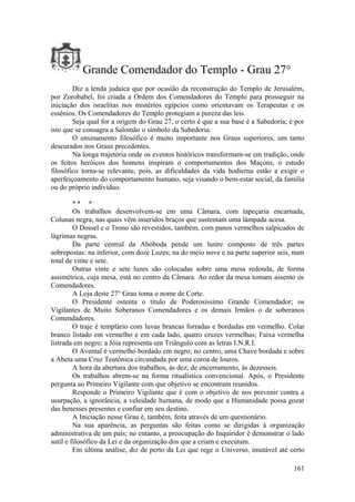 Grande Comendador do Templo - Grau 27°
Diz a lenda judaica que por ocasião da reconstrução do Templo de Jerusalém,
por Zorobabel, foi criada a Ordem dos Comendadores do Templo para prosseguir na
iniciação dos israelitas nos mistérios egípcios como orientavam os Terapeutas e os
essênios. Os Comendadores do Templo protegiam a pureza das leis.
Seja qual for a origem do Grau 27, o certo é que a sua base é a Sabedoria; é por
isto que se consagra a Salomão o símbolo da Sabedoria.
O ensinamento filosófico é muito importante nos Graus superiores, um tanto
descurados nos Graus precedentes.
Na longa trajetória onde os eventos históricos transformam-se em tradição, onde
os feitos heróicos dos homens inspiram o comportamentos dos Maçons, o estudo
filosófico torna-se relevante, pois, as dificuldades da vida hodierna estão a exigir o
aperfeiçoamento do comportamento humano, seja visando o bem-estar social, da família
ou do próprio indivíduo.
* * *
Os trabalhos desenvolvem-se em uma Câmara, com tapeçaria encarnada,
Colunas negra, nas quais vêm inseridos braços que sustentam uma lâmpada acesa.
O Dossel e o Trono são revestidos, também, com panos vermelhos salpicados de
lágrimas negras.
Da parte central da Abóboda pende um lustre composto de três partes
sobrepostas: na inferior, com doze Luzes; na do meio nove e na parte superior seis, num
total de vinte e sete.
Outras vinte e sete luzes são colocadas sobre uma mesa redonda, de forma
assimétrica, cuja mesa, está no centro da Câmara. Ao redor da mesa tomam assento os
Comendadores.
A Loja deste 27° Grau toma o nome de Corte.
O Presidente ostenta o título de Poderosíssimo Grande Comendador; os
Vigilantes de Muito Soberanos Comendadores e os demais Irmãos o de soberanos
Comendadores.
O traje é templário com luvas brancas forradas e bordadas em vermelho. Colar
branco listado em vermelho e em cada lado, quatro cruzes vermelhas; Faixa vermelha
listrada em negro; a Jóia representa um Triângulo com as letras I.N.R.I.
O Avental é vermelho bordado em negro; no centro, uma Chave bordada e sobre
a Abeta uma Cruz Teutônica circundada por uma coroa de louros.
A hora da abertura dos trabalhos, às dez; de encerramento, às dezesseis.
Os trabalhos abrem-se na forma ritualística convencional. Após, o Presidente
pergunta ao Primeiro Vigilante com que objetivo se encontram reunidos.
Responde o Primeiro Vigilante que é com o objetivo de nos prevenir contra a
usurpação, a ignorância, a veleidade humana, de modo que a Humanidade possa gozar
das benesses presentes e confiar em seu destino.
A Iniciação nesse Grau é, também, feita através de um questionário.
Na sua aparência, as perguntas são feitas como se dirigidas à organização
administrativa de um país; no entanto, a preocupação do Inquiridor é demonstrar o lado
sutil e filosófico da Lei e da organização dos que a criam e executam.
Em última análise, diz de perto da Lei que rege o Universo, imutável até certo
161
 
