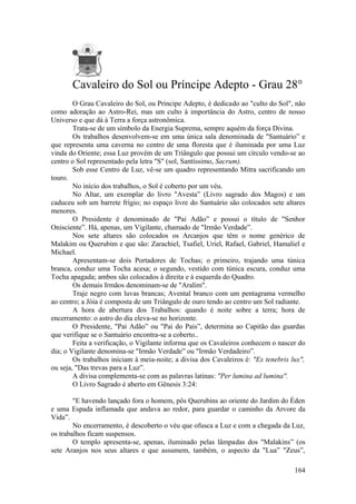 Cavaleiro do Sol ou Príncipe Adepto - Grau 28°
O Grau Cavaleiro do Sol, ou Príncipe Adepto, é dedicado ao "culto do Sol", não
como adoração ao Astro-Rei, mas um culto à importância do Astro, centro de nosso
Universo e que dá à Terra a força astronômica.
Trata-se de um símbolo da Energia Suprema, sempre aquém da força Divina.
Os trabalhos desenvolvem-se em uma única sala denominada de "Santuário” e
que representa uma caverna no centro de uma floresta que é iluminada por uma Luz
vinda do Oriente; essa Luz provém de um Triângulo que possui um círculo vendo-se ao
centro o Sol representado pela letra "S" (sol, Santíssimo, Sacrum).
Sob esse Centro de Luz, vê-se um quadro representando Mitra sacrificando um
touro.
No início dos trabalhos, o Sol é coberto por um véu.
No Altar, um exemplar do livro "Avesta” (Livro sagrado dos Magos) e um
caduceu sob um barrete frígio; no espaço livre do Santuário são colocados sete altares
menores.
O Presidente é denominado de "Pai Adão” e possui o título de "Senhor
Onisciente”. Há, apenas, um Vigilante, chamado de "Irmão Verdade”.
Nos sete altares são colocados os Arcanjos que têm o nome genérico de
Malakim ou Querubim e que são: Zarachiel, Tsafiel, Uriel, Rafael, Gabriel, Hamaliel e
Michael.
Apresentam-se dois Portadores de Tochas; o primeiro, trajando uma túnica
branca, conduz uma Tocha acesa; o segundo, vestido com túnica escura, conduz uma
Tocha apagada; ambos são colocados à direita e à esquerda do Quadro.
Os demais Irmãos denominam-se de "Aralim".
Traje negro com luvas brancas; Avental branco com um pentagrama vermelho
ao centro; a Jóia é composta de um Triângulo de ouro tendo ao centro um Sol radiante.
A hora de abertura dos Trabalhos: quando é noite sobre a terra; hora de
encerramento: o astro do dia eleva-se no horizonte.
O Presidente, "Pai Adão” ou "Pai do Pais”, determina ao Capitão das guardas
que verifique se o Santuário encontra-se a coberto..
Feita a verificação, o Vigilante informa que os Cavaleiros conhecem o nascer do
dia; o Vigilante denomina-se "Irmão Verdade” ou "Irmão Verdadeiro”.
Os trabalhos iniciam à meia-noite; a divisa dos Cavaleiros é: "Ex tenebris lux",
ou seja, "Das trevas para a Luz”.
A divisa complementa-se com as palavras latinas: "Per lumina ad lumina".
O Livro Sagrado é aberto em Gênesis 3:24:
"E havendo lançado fora o homem, pôs Querubins ao oriente do Jardim do Éden
e uma Espada inflamada que andava ao redor, para guardar o caminho da Arvore da
Vida”.
No encerramento, é descoberto o véu que ofusca a Luz e com a chegada da Luz,
os trabalhos ficam suspensos.
O templo apresenta-se, apenas, iluminado pelas lâmpadas dos "Malakins” (os
sete Aranjos nos seus altares e que assumem, também, o aspecto da "Lua” "Zeus”,
164
 