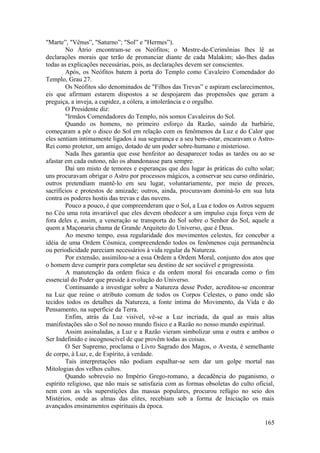 "Marte”, "Vênus”, "Saturno”; "Sol” e "Hermes”).
No Átrio encontram-se os Neófitos; o Mestre-de-Cerimônias lhes lê as
declarações morais que terão de pronunciar diante de cada Malakim; são-lhes dadas
todas as explicações necessárias, pois, as declarações devem ser conscientes.
Após, os Neófitos batem à porta do Templo como Cavaleiro Comendador do
Templo, Grau 27.
Os Neófitos são denominados de "Filhos das Trevas” e aspiram esclarecimentos,
eis que afirmam estarem dispostos a se despojarem das propensões que geram a
preguiça, a inveja, a cupidez, a cólera, a intolerância e o orgulho.
O Presidente diz:
"Irmãos Comendadores do Templo, nós somos Cavaleiros do Sol.
Quando os homens, no primeiro esforço da Razão, saindo da barbárie,
começaram a pôr o disco do Sol em relação com os fenômenos da Luz e do Calor que
eles sentiam intimamente ligados à sua segurança e a seu bem-estar, encaravam o Astro-
Rei como protetor, um amigo, dotado de um poder sobre-humano e misterioso.
Nada lhes garantia que esse benfeitor ao desaparecer todas as tardes ou ao se
afastar em cada outono, não os abandonasse para sempre.
Daí um misto de temores e esperanças que deu lugar às práticas do culto solar;
uns procuravam obrigar o Astro por processos mágicos, a conservar seu curso ordinário,
outros pretendiam mantê-lo em seu lugar, voluntariamente, por meio de preces,
sacrifícios e protestos de amizade; outros, ainda, procuravam dominá-lo em sua luta
contra os poderes hostis das trevas e das nuvens.
Pouco a pouco, é que compreenderam que o Sol, a Lua e todos os Astros seguem
no Céu uma rota invariável que eles devem obedecer a um impulso cuja força vem de
fora deles e, assim, a veneração se transporta do Sol sobre o Senhor do Sol, aquele a
quem a Maçonaria chama de Grande Arquiteto do Universo, que é Deus.
Ao mesmo tempo, essa regularidade dos movimentos celestes, fez conceber a
idéia de uma Ordem Cósmica, compreendendo todos os fenômenos cuja permanência
ou periodicidade pareciam necessários à vida regular da Natureza.
Por extensão, assimilou-se a essa Ordem a Ordem Moral, conjunto dos atos que
o homem deve cumprir para completar seu destino de ser sociável e progressista.
A manutenção da ordem física e da ordem moral foi encarada como o fim
essencial do Poder que preside à evolução do Universo.
Continuando a investigar sobre a Natureza desse Poder, acreditou-se encontrar
na Luz que reúne o atributo comum de todos os Corpos Celestes, o pano onde são
tecidos todos os detalhes da Natureza, a fonte íntima do Movimento, da Vida e do
Pensamento, na superfície da Terra.
Enfim, atrás da Luz visível, vê-se a Luz incriada, da qual as mais altas
manifestações são o Sol no nosso mundo físico e a Razão no nosso mundo espiritual.
Assim assinaladas, a Luz e a Razão vieram simbolizar uma e outra e ambos o
Ser Indefinido e incognoscível de que provêm todas as coisas.
O Ser Supremo, proclama o Livro Sagrado dos Magos, o Avesta, é semelhante
de corpo, à Luz, e, de Espírito, à verdade.
Tais interpretações não podiam espalhar-se sem dar um golpe mortal nas
Mitologias dos velhos cultos.
Quando sobreveio no Império Grego-romano, a decadência do paganismo, o
espírito religioso, que não mais se satisfazia com as formas obsoletas do culto oficial,
nem com as vãs superstições das massas populares, procurou refúgio no seio dos
Mistérios, onde as almas das elites, recebiam sob a forma de Iniciação os mais
avançados ensinamentos espirituais da época.
165
 