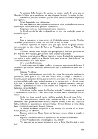 Na primeira linha figuram do segundo ao quarto século de nossa era, os
Mistérios de Mitra, que se espalharam por todo o império da Ásia à Bretanha e à África.
Acreditou-se, em certo momento, que eles iriam levar ao Ocidente a religião que
este esperava.
Foram distanciados pelo cristianismo.
Mas suas Doutrinas transformaram-se em certas seitas, confundindo-se com as
especulações cristãs-mitriáticas, gnósticas e cabalísticas.
Foi por esse meio que eles introduziram-se na Maçonaria.
Os Cavaleiros do Sol são os depositários do que esta irradiação guarda de
verdadeiro e justo.
* * *
Dada a mensagem, o Irmão mestre de Cerimônias conduz um dos Neófitos
escolhidos que se encontra vestido com uma túnica branca, ao trono.
O Neófito representa em Espírito Livre que aspira descer na "peleja terrestre"
para combater na luta a favor do Bem e do Verdadeiro, partindo da "Mansão da
Serenidade”.
O Neófito situa-se numa posição ideal para pelejar ao lado dos que lutam em
prol do Bem e do Verdadeiro, para dissipar o erro e vencer a iniqüidade.
Funciona nesta luta como Maçom Operativo, porque deseja aliviar as penas dos
que sofrem e assim, aperfeiçoar o Mundo. Suas armas serão as "Boas Palavras”, os
"Bons Pensamentos” e as "Boas Ações”.
Ouve-se um fundo musical.
A música, com suas vibrações, conduz o pensamento para o centro do homem; é
um veículo que conduz à meditação, tão necessária para o polimento das armas para o
combate.
Ordena o Presidente:
"Ide, pois, medir-vos com a imperfeição das coisas! Para vos guiar nas horas de
perturbação, tereis, junto a vós, como um Farol na noite, o Amigo, o consolador, o
Redentor, aquele que jamais dorme, que se multiplica e se repete em todo o homem, que
se ri dos artifícios pelos quais tentareis enganar a vós mesmos sobre o valor de vossas
ações que, se tentásseis fugir, montaria na garupa e galoparia convosco; mas que,
também, se permanecêsseis fieis às suas ordens, vos asseguraria a Vitória, a Paz, a
Felicidade e a Imortalidade”.
O Presidente confia a guarda dos Neófitos ao irmão Verdadeiro, que representa
o testemunho da consciência, a Luz interior que esclarece todo o homem que vem ao
mundo.
Ainda, com fundo musical, ouve o Neófito a revelação dos sectários de Orfeu:
"Sete astros errantes a circular pelos caminhos do Céu e com eles é tecida a
Eternidade; a Lua que brilha durante a noite; o lúgubre Saturno; o doce Sol, a deusa de
Pafos, protetora dos casamentos; o corajoso Marte; o fecundo Hermes e o importante
Zeus, princípio do nascimento, fonte da Natureza.
Os mesmos receberam em partilha a raça humana e há em nós a Lua, Marte,
Vênus, Saturno, o Sol e Hermes.
Tiramos, também, do Fluido Etéreo, as lágrimas, o riso, a cólera, a geração, o
sono e o desejo”.
Segue-se a tocante cerimônia da apresentação dos Neófitos aos Malakins.
O Irmão Verdadeiro faz a apresentação ao Sol, dizendo:
"Eis aqui um ser que deseja encarnar-se sobre a Terra. Que lhe dará o gênio
Sol?”
166
 