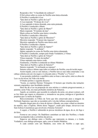 Responde o Sol: "A faculdade de conhecer”.
O Sol coloca sobre as costas do Neófito uma túnica dourada.
O Neófito é conduzido à Lua:
"Que dará ao Neófito o gênio da Lua?”
A Lua responde: "O desejo de viver”.
A Lua superpõe à túnica dourada, uma outra prateada.
O Neófito é conduzido a Marte:
"Que dará ao Neófito o gênio de Marte?”
Marte responde: "O instinto da luta”.
Marte coloca no Neófito uma túnica vermelha.
O Neófito é conduzido a Mercúrio:
"Que dará ao Neófito o gênio de Mercúrio?”
Mercúrio responde: "O prazer das riquezas”.
Mercúrio superpõe no Neófito uma túnica azul.
O Neófito é conduzido a Júpiter:
"Que dará ao Neófito o gênio de Júpiter?”
Júpiter responde: "A ambição”.
Júpiter superpõe às costas do Neófito uma túnica alaranjada.
O Neófito é conduzido, sempre pelo Irmão Verdadeiro, a Vênus:
"Que dará ao Neófito o gênio de Vênus?”
Vênus responde: "O amor da mulher”.
Vênus superpõe uma túnica verde.
Finalmente, o Neófito é conduzido ao último Malakim:
"Que dará ao Neófito o gênio de Saturno?”
Saturno responde: "A inclinação ao repouso”.
Saturno coloca a última capa sobre os ombros do Neófito, essa de tecido negro.
Assim trajado, com as sete túnicas, o Neófito tem as suas mãos amarradas e sua
cabeça coberta com um véu negro e é colocado entre a "Pomba" e o "Corvo".
A sua posição simboliza o equilíbrio entre as boas e más ações; entre as obras de
Luz e as de trevas; de Vida e de morte.
O Orador profere o seguinte discurso:
"Assim, se exprime Hermes Trimegisto: O homem que triunfou das tentações
sensuais engrandece suas faculdades mentais.
Deus lhe dá a Luz na proporção de seus méritos e o admite progressivamente, a
penetrar, nesta Vida, nos mais profundos mistérios da Natureza.
Aquele, ao contrário, que sucumbe às seduções da carne, cai, pouco a pouco, sob
as leis fatais que regem os elementos e, tornando-se sua presa, entrega-se à ignorância
perpétua que é a morte do Espírito.
Bem-aventurados os Filhos da Terra que têm conservado pura a imagem da
Perfeição Suprema e que não se escondem sob o véu das ínfimas concupiscências.
Quando chegar para ele a hora de deixar o Mundo, seu corpo voltará ao domínio
da matéria, mas o Espírito, liberto desse "bagaço", usado pelo tempo, elevar-se-á nas
Sete Esferas Concêntricas que envolvem o Sistema Terrestre".
A seguir, o Neófito é submetido às provas iniciáticas da água, do ar, do fogo e
do ferro.
Forma-se um cortejo: Os Dadófaros caminham ao lado dos Neófitos; o fundo
musical acompanha toda a cerimônia das provas.
Segue-se um diálogo entre o Neófito que representa os demais, e o Irmão
Verdadeiro; esse diálogo prossegue, após, com os Irmãos Malakins.
A cada contato com um Malakim, esse retira do Neófito a capa que,
167
 