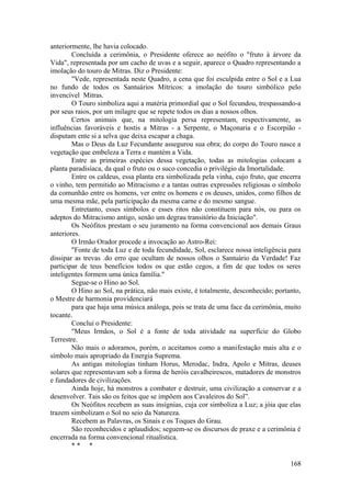 anteriormente, lhe havia colocado.
Concluída a cerimônia, o Presidente oferece ao neófito o "fruto à árvore da
Vida", representada por um cacho de uvas e a seguir, aparece o Quadro representando a
imolação do touro de Mitras. Diz o Presidente:
"Vede, representada neste Quadro, a cena que foi esculpida entre o Sol e a Lua
no fundo de todos os Santuários Mítricos: a imolação do touro simbólico pelo
invencível Mitras.
O Touro simboliza aqui a matéria primordial que o Sol fecundou, trespassando-a
por seus raios, por um milagre que se repete todos os dias a nossos olhos.
Certos animais que, na mitologia persa representam, respectivamente, as
influências favoráveis e hostis a Mitras - a Serpente, o Maçonaria e o Escorpião -
disputam ente si a selva que deixa escapar a chaga.
Mas o Deus da Luz Fecundante assegurou sua obra; do corpo do Touro nasce a
vegetação que embeleza a Terra e mantém a Vida.
Entre as primeiras espécies dessa vegetação, todas as mitologias colocam a
planta paradisíaca, da qual o fruto ou o suco concedia o privilégio da Imortalidade.
Entre os caldeus, essa planta era simbolizada pela vinha, cujo fruto, que encerra
o vinho, tem permitido ao Mitracismo e a tantas outras expressões religiosas o símbolo
da comunhão entre os homens, ver entre os homens e os deuses, unidos, como filhos de
uma mesma mãe, pela participação da mesma carne e do mesmo sangue.
Entretanto, esses símbolos e esses ritos não constituem para nós, ou para os
adeptos do Mitracismo antigo, senão um degrau transitório da Iniciação".
Os Neófitos prestam o seu juramento na forma convencional aos demais Graus
anteriores.
O Irmão Orador procede a invocação ao Astro-Rei:
"Fonte de toda Luz e de toda fecundidade, Sol, esclarece nossa inteligência para
dissipar as trevas .do erro que ocultam de nossos olhos o Santuário da Verdade! Faz
participar de teus benefícios todos os que estão cegos, a fim de que todos os seres
inteligentes formem uma única família."
Segue-se o Hino ao Sol.
O Hino ao Sol, na prática, não mais existe, é totalmente, desconhecido; portanto,
o Mestre de harmonia providenciará
para que haja uma música análoga, pois se trata de uma face da cerimônia, muito
tocante.
Conclui o Presidente:
"Meus Irmãos, o Sol é a fonte de toda atividade na superfície do Globo
Terrestre.
Não mais o adoramos, porém, o aceitamos como a manifestação mais alta e o
símbolo mais apropriado da Energia Suprema.
As antigas mitologias tinham Horus, Merodac, Indra, Apolo e Mitras, deuses
solares que representavam sob a forma de heróis cavalheirescos, matadores de monstros
e fundadores de civilizações.
Ainda hoje, há monstros a combater e destruir, uma civilização a conservar e a
desenvolver. Tais são os feitos que se impõem aos Cavaleiros do Sol”.
Os Neófitos recebem as suas insígnias, cuja cor simboliza a Luz; a jóia que elas
trazem simbolizam o Sol no seio da Natureza.
Recebem as Palavras, os Sinais e os Toques do Grau.
São reconhecidos e aplaudidos; seguem-se os discursos de praxe e a cerimônia é
encerrada na forma convencional ritualística.
* * *
168
 