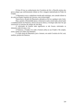 O Grau 28 traz ao conhecimento dos Cavaleiros do Sol, a filosofia mística dos
povos antigos que uniformemente tinham no Sol a imagem materializada do Poder do
Criador.
A Maçonaria evoca o simbolismo trazido pela mitologia, sem contudo afastar-se
do culto ao Grande Arquiteto do Universo, com exclusividade.
Nunca houve, de parte da Maçonaria, adoração ao Sol ou a qualquer outro Astro.
Hoje, quando a Humanidade passa a interessar-se pela conservação, preservação
e restabelecimento da Natureza, através da novel ciência, a Ecologia nada mais faz que
exteriorizar os conceitos tão antigos da Arte Real.
A valorização do homem nada significaria se não fossem valorizados os
elementos onde ele atua e vive.
A Natureza, o Templo vivo onde o homem cultua ao seu Criador e lhe cumpre,
assim, manter em ordem este Santuário.
É a lição eterna da Maçonaria, pois o homem, em sendo Cavaleiro do Sol, será,
também, protetor da Natureza.
169
 