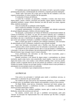 O Candidato passa pelo despojamento, dos metais, de tudo o que porta consigo,
permanecendo descalço, semidespojado da vestimenta e calçando grosseiras alpargatas.
"Perde" tudo o que porta, até a visão, pois os olhos lhe são vendados e com essa
cegueira momentânea, os outros sentidos lhe são aguçados.
É conduzido à Câmara de Reflexão.
A venda lhe é retirada e na penumbra, vislumbra o recinto; uma mesa tosca;
alguns papéis, caneta e tinteiro, inscrições nas paredes, alguns objetos estranhos; uma
ampulheta medindo o tempo; silêncio absoluto; um odor de mofo; um crânio, algumas
tíbias, símbolos mortuários.
Teias de aranha dão ao ambiente caráter lúgubre.
Qual a reação do candidato? De temor, de curiosidade?
A resposta, oportunamente, é solicitada e o candidato, não sabendo exatamente
do porquê daquela passagem, titubeia e dá uma resposta vaga.
Na Iniciação, a permanência na Câmara de Reflexão (é denominada também de
Câmara de Reflexões, no plural, vez que são sucessivas reflexões que o candidato é
chamado a executar) pode ser considerada como a parte principal pois, a preparação
psicológica não tem a interferência de qualquer pessoa; trata-se de uma auto-reflexão
que ocorre sem qualquer orientação; o candidato é chamado a refletir isoladamente.
Qual a reação para quem se defronta com símbolos mortuários, com inscrições
de admoestação severa? Certamente, conduzirá a uma reflexão inusitada.
Após uma Iniciação, conversando com o Neófito, esse disse que jamais lhe
ocorreria pensar sobre a morte na forma como foi solicitado; é aterrorizante, nos disse.
Ao contrário do que se poderia pensar, não é a Loja que prepara o candidato para
a Iniciação; é ele que se auto-prepara, que psicologicamente espera o pior e somente sua
fibra de homem é que consegue vencer o temor crescente.
Essas preliminares são relevantes: se não forem bem executadas, quiçá a
Iniciação não surta o efeito desejado.
Quando assistimos a um funeral de algum amigo e contemplamos na câmara
mortuária, aquele corpo inerte, rosto amarelecido, traços rígidos, é que nos ocorre que
algum dia tocará a nós e isso conduz a uma reflexão mórbida, triste e nervosa; porém,
quando a morte é sugerida através de um sem número de símbolos, e nós nos sentimos
isolados do mundo, reclusos em um lugar insólito, a reflexão torna-se mais profunda e a
antecipação de nossa própria morte nos acabrunha.
Com esse sentimento é que compareceremos às "provas".
AS PROVAS
Uma prova (ou provação) é realizada para medir a resistência nervosa, os
sentimentos e o destemor do que será provado.
Na evidência de que essas provas são meramente simbólicas, é que o candidato
as enfrenta, pois, na atualidade, jamais alguém seria agredido e correria riscos maiores.
Na Idade Média, essas provas, certamente, causavam real temor, porque nas
tidas "Sociedades Secretas", o simbolismo era duro e o candidato, temendo o pior,
atuaria de forma natural para a época.
Partindo desse fato, nenhum candidato, mesmo após a estada na Câmara de
Reflexões, temeria lhe ocorresse um mal real.
No entanto, existem casos em que o candidato nervosamente, pede para
"desistir" da Iniciação tão impressionado fica e tão temeroso que lhe falta a coragem
para prosseguir.
17
 
