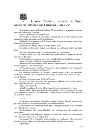 Grande Cavaleiro Escocês de Santo
André ou Patriarca das Cruzadas - Grau 29°
O desenvolvimento do Ritual do Grau 29 apresenta-se, relativamente, simples;
no entanto, a instrução é extensa.
O Grau é ministrado por comunicação.
Os trabalhos ocorrem em uma grande Câmara que se encontra decorada com
tapeçaria vermelha alternada com Colunas brancas.
Os Dosséis do Presidente e do Vigilante estão forrados com panos vermelhos e
adornados com franjas douradas.
Os Dosséis dos demais Irmãos possuem franjas azuis.
Em cada um dos quatro ângulos da Câmara são colocadas Cruzes de Santo
André.
A Câmara é iluminada por 81 luzes distribuídas em Candelabros.
Diante de cada Cruz, um candelabro com quatro braços e respectivas Luzes,
num total de dezesseis.
Sete Candelabros com nove Luzes são colocados defronte às Colunas brancas.
Sobre o Altar do Presidente, colocam-se duas Luzes.
Há um quadro, de tamanho o maior possível, representando a Jerusalém Celeste;
o quadro é pintado com cores naturais.
O Presidente recebe o título de "Patriarca"; o único Vigilante o de "Inspetor" e
os demais membros de "Respeitáveis Mestres".
Os trabalhos iniciam-se ao meio-dia encontrando-se o Sol no meridiano;
encerram-se quando a Luz desaparece dando lugar ao Reino das Trevas, ou seja, a
entrada da noite.
A Câmara denomina-se de "Ecclesia" (Igreja).
O traje é com túnica vermelha com luvas negras. O Colar em vermelho escuro e
a Jóia representando uma Cruz de Santo André.
Não é usado Avental.
A idade, o quadrado de nove; a Bateria com 9 golpes, dois por três e outro.
Alguns Rituais dão a hora do início dos trabalhos: a hora de preparar a segunda
vinda do Filho do homem; e encerramento, "E hora em que se adorará o Pai, somente
em Espírito e Verdade".
* * *
O Introdutor apresenta os Candidatos, batendo à porta, dizendo ao presidente
que os Cavaleiros do Sol aspiram ingressar na Jerusalém Celeste.
Os Candidatos são submetidos a um rápido interrogatório sobre o que entendem
ser as Belas Letras e o Luxo.
Os Candidatos têm plena liberdade nas respostas que são aceitas sem
comentários.
O Presidente, após explanar a respeito da Jerusalém Celeste, de conformidade
com o descrito no Livro do Apocalipse; diz:
"Aí tendes a Nova Jerusalém. Doze caminhos nos conduzem às doze portas de
seus doze bairros; todos são iguais, porque nela não há primeiro nem último".
E prossegue:
170
 