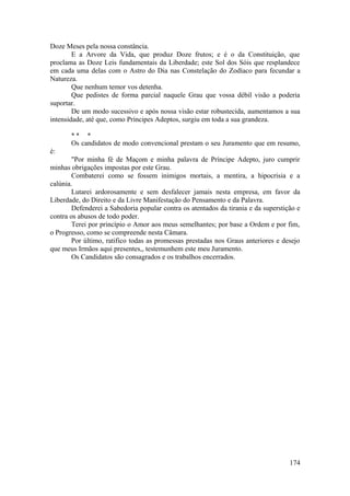 Doze Meses pela nossa constância.
E a Arvore da Vida, que produz Doze frutos; e é o da Constituição, que
proclama as Doze Leis fundamentais da Liberdade; este Sol dos Sóis que resplandece
em cada uma delas com o Astro do Dia nas Constelação do Zodíaco para fecundar a
Natureza.
Que nenhum temor vos detenha.
Que pedistes de forma parcial naquele Grau que vossa débil visão a poderia
suportar.
De um modo sucessivo e após nossa visão estar robustecida, aumentamos a sua
intensidade, até que, como Príncipes Adeptos, surgiu em toda a sua grandeza.
* * *
Os candidatos de modo convencional prestam o seu Juramento que em resumo,
é:
"Por minha fé de Maçom e minha palavra de Príncipe Adepto, juro cumprir
minhas obrigações impostas por este Grau.
Combaterei como se fossem inimigos mortais, a mentira, a hipocrisia e a
calúnia.
Lutarei ardorosamente e sem desfalecer jamais nesta empresa, em favor da
Liberdade, do Direito e da Livre Manifestação do Pensamento e da Palavra.
Defenderei a Sabedoria popular contra os atentados da tirania e da superstição e
contra os abusos de todo poder.
Terei por princípio o Amor aos meus semelhantes; por base a Ordem e por fim,
o Progresso, como se compreende nesta Câmara.
Por último, ratifico todas as promessas prestadas nos Graus anteriores e desejo
que meus Irmãos aqui presentes,, testemunhem este meu Juramento.
Os Candidatos são consagrados e os trabalhos encerrados.
174
 