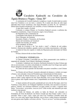 Cavaleiro Kadoschi ou Cavaleiro da
Águia Branca e Negra - Grau 30°
A vestimenta do Cavaleiro kadosch é complexa; é usado Avental tendo ao centro
uma Cruz Teutônica e no seu meio, o número 30, é usada uma faixa de seda negra
aplicadas duas Cruzes Teutônicas, uma Águia Bicéfala e as letras "K.: H.:" (primeira e
última letras da palavra Kadosch), em vermelho; a Faixa é debruada em dourado.
A rigor não é usado o Avental.
Consoante os antigos Rituais, os Cavaleiros Kadosch usavam o uniforme dos
Templários; atualmente, o traje é de passeio, negro e luvas brancas.
Os Dignitários têm o tratamento de:
Comendador Grão-Mestre de Eminentíssimo
Prior e Receptor, de Eminente
Secretário, Orador, e Tesoureiro, de Excelente
Mestre de Cerimônias, de Venerável
Capitão das Guardas, de Valente
Porta-estandarte, de Ilustre
A idade do Cavaleiro é de "um século e mais”; a Bateria de sete golpes,
2x2x2x1; Abertura dos trabalhos, quando a noite se avizinha; encerramento, o dia surge.
A lenda do Grau diz respeito à vindita da Maçonaria pela destruição da Ordem
do Templo.
O Grau é desenvolvido em duas Câmaras:
A CÂMARA VERMELHA
A Câmara Vermelha é precedida por um Átrio ornamentado com símbolos e
atapetado de vermelho. Essa Câmara é destinada à Iniciação.
A entrada é vedada por um véu preso, facilmente destacável às duas Colunas que
são as convencionais; no centro está pintada em vermelho uma Cruz Grega cujos quatro
braços alargam-se tomando todo o espaço .do véu.
No centro da sala as paredes são decoradas com panos vermelhos e com Colunas
brancas.
Ao Oriente sob um Dossel, ricamente adornado de damasco e veludos em negro
e branco, vem colocado o trono do Presidente que é denominado de Grão-mestre.
Ao fundo do Dossel destaca-se um Triângulo invertido dourado cujo vértice
apóia-se sobre a parte superior de uma Águia Bicéfala, com as asas abertas segurando
com as garras uma Espada romana com a empunhadura em direção ao lado direito da
Ave.
A Águia sustenta sob seu peito, pendurado por um colar de fita negra, uma Cruz
Teutônica e mais abaixo, um Triângulo Eqüilátero invertido; nele encontra-se inscrita a
palavra "Adonai" em caracteres hebraicos; na parte central, ao redor, a seguinte frase
latina: "Necproditor, necproditus, innocens foret" (Não revelar, não transmitir por mais
inofensivo que pareça).
Ao fundo da Câmara, em ambos os lados do Dossel, são colocados os
Estandartes do Grau de Kadosch: um branco cruzado por duas franjas verdes e com a
inscrição “Deus o quer"; outro, verde com uma Cruz Teutônica vermelha numa das
faces e no verso uma Águia Negra Bicéfala, com os bicos e unhas brancas sustentando
em suas garras uma Espada e em torno a divisa: "Vincere aut mori" em letras prateadas.
175
 