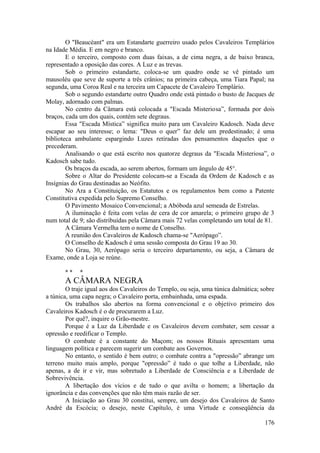 O "Beaucéant" era um Estandarte guerreiro usado pelos Cavaleiros Templários
na Idade Média. E em negro e branco.
E o terceiro, composto com duas faixas, a de cima negra, a de baixo branca,
representado a oposição das cores. A Luz e as trevas.
Sob o primeiro estandarte, coloca-se um quadro onde se vê pintado um
mausoléu que seve de suporte a três crânios; na primeira cabeça, uma Tiara Papal; na
segunda, uma Coroa Real e na terceira um Capacete de Cavaleiro Templário.
Sob o segundo estandarte outro Quadro onde está pintado o busto de Jacques de
Molay, adornado com palmas.
No centro da Câmara está colocada a "Escada Misteriosa”, formada por dois
braços, cada um dos quais, contém sete degraus.
Essa "Escada Mística” significa muito para um Cavaleiro Kadosch. Nada deve
escapar ao seu interesse; o lema: "Deus o quer” faz dele um predestinado; é uma
biblioteca ambulante espargindo Luzes retiradas dos pensamentos daqueles que o
precederam.
Analisando o que está escrito nos quatorze degraus da "Escada Misteriosa”, o
Kadosch sabe tudo.
Os braços da escada, ao serem abertos, formam um ângulo de 45°.
Sobre o Altar do Presidente colocam-se a Escada da Ordem de Kadosch e as
Insígnias do Grau destinadas ao Neófito.
No Ara a Constituição, os Estatutos e os regulamentos bem como a Patente
Constitutiva expedida pelo Supremo Conselho.
O Pavimento Mosaico Convencional; a Abóboda azul semeada de Estrelas.
A iluminação é feita com velas de cera de cor amarela; o primeiro grupo de 3
num total de 9; são distribuídas pela Câmara mais 72 velas completando um total de 81.
A Câmara Vermelha tem o nome de Conselho.
A reunião dos Cavaleiros de Kadosch chama-se "Aerópago”.
O Conselho de Kadosch é uma sessão composta do Grau 19 ao 30.
No Grau, 30, Aerópago seria o terceiro departamento, ou seja, a Câmara de
Exame, onde a Loja se reúne.
* * *
A CÂMARA NEGRA
O traje igual aos dos Cavaleiros do Templo, ou seja, uma túnica dalmática; sobre
a túnica, uma capa negra; o Cavaleiro porta, embainhada, uma espada.
Os trabalhos são abertos na forma convencional e o objetivo primeiro dos
Cavaleiros Kadosch é o de procurarem a Luz.
Por quê?, inquire o Grão-mestre.
Porque é a Luz da Liberdade e os Cavaleiros devem combater, sem cessar a
opressão e reedificar o Templo.
O combate é a constante do Maçom; os nossos Rituais apresentam uma
linguagem política e parecem sugerir um combate aos Governos.
No entanto, o sentido é bem outro; o combate contra a "opressão” abrange um
terreno muito mais amplo, porque "opressão” é tudo o que tolhe a Liberdade, não
apenas, a de ir e vir, mas sobretudo a Liberdade de Consciência e a Liberdade de
Sobrevivência.
A libertação dos vícios e de tudo o que avilta o homem; a libertação da
ignorância e das convenções que não têm mais razão de ser.
A Iniciação ao Grau 30 constitui, sempre, um desejo dos Cavaleiros de Santo
André da Escócia; o desejo, neste Capítulo, é uma Virtude e conseqüência da
176
 