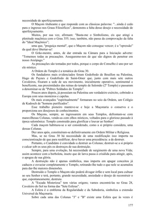 necessidade de aperfeiçoamento.
O Maçom titubeante e que responde com as clássicas palavras: "...ainda é cedo
para o ingresso nos Graus Filosóficos”, demonstra a falta desse desejo e necessidade de
aperfeiçoamento.
Muitos, por sua vez, afirmam: "Basta-me o Simbolismo, eis que atingi a
plenitude maçônica com o Grau 355; isso, também, não passa da comprovação da falta
do "Ideal Maçônico”;
uma que, "preguiça mental", que o Maçom não consegue vencer; é a "opressão”
da qual deve libertar-se!
O Grão-mestre, antes, de dar entrada na Câmara para a Iniciação adverte:
"Tomemos todas as precauções. Asseguremo-nos de que são dignos de penetrar em
nosso Areópago.”
As precauções são tomadas por todos, porque o corpo do Conselho é uno por ser
ele místico.
A Ordem do Templo é a temática do Grau 30.
Os fundadores mais evidenciados foram Godofredo de Bouillon na Palestina,
Hugo de Paynes e Godofredo de Saint-Omer que, junto com mais sete outros
Cavaleiros, fixaram a sede de seu movimento, inicialmente operativo, sentimental e
beneficente, nas proximidades das ruínas do templo de Salomão (2º Templo) e passaram
a denominar-se de "Pobres Soldados do Templo".
Poucos anos depois, já possuíam na Palestina um verdadeiro exército, cobrindo a
Europa com seus mosteiros e capelas.
Os mais avançados "espiritualmente” formaram no seio da Ordem, um Colégio
de Kadosch de "homens purificados”.
Esse trabalho pioneiro manteve-se e hoje a Maçonaria o conserva e o
proporciona aos desejosos de conhecimentos.
Os Maçons, sempre, ao ingressarem em seus Templos, defrontam-se com
maravilhosas Colunas, vendo-as com olhos místicos, voltados para o glorioso passado à
época salomônica: Templo construído para glorificar e louvar ao Senhor!
Cada maçom habituou-se a ser considerado, como a si próprio considera, uma
dessas Colunas.
Dez anos após, constituíram-se definitivamente em Ordem Militar e Religiosa.
Mas, se no Grau 30 há necessidade de uma reedificação isso importa na
conscientização de que para reedificar, deve haver uma precedência: a de destruir.
Portanto, o Candidato é convidado a destruir as Colunas; destruir-se a si próprio
e calcar sob os seus pés os destroços de sua destruição.
Sempre, para uma evolução, há necessidade de surgimento de uma nova Vida;
assim acontece com a borboleta, inseto que de larva passa à crisálida para atingir, após,
o apogeu de sua glória.
A destruição não é apenas simbólica, mas importa em apagar conceitos já
caducos e esvaziar completamente o Templo, retirando-lhe tudo o que nele se acumulou
para dar-lhe maiores dimensões.
Destruído o Templo o Maçom não poderá divagar órfão e sem local para cultuar
ao seu Senhor e terá, portanto, grande necessidade, ansiedade e desejo de reconstruir o
que, espontaneamente, destruiu.
A "Escada Misteriosa” tem várias origens; vamos encontrá-las no Grau 28,
Cavaleiro do Sol na forma das "Sete Esferas”.
A Esfera é o emblema da Regularidade e da Sabedoria, simboliza a extensão
Universal da Maçonaria.
Sobre cada uma das Colunas "J” e "B" existe uma Esfera que às vezes é
177
 