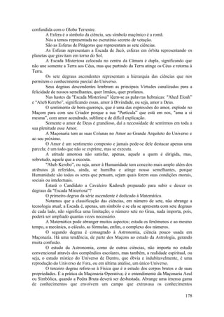 confundida com o Globo Terrestre.
A Esfera é o símbolo da ciência, seu símbolo maçônico é a romã.
Nós a temos representada no escrutínio secreto de votação.
São as Esferas de Pitágoras que representam as sete ciências.
As Esferas representam a Escada de Jacó, esferas em órbita representando os
planetas que gravitam em torno do Sol.
A Escada Misteriosa colocada no centro da Câmara é dupla, significando que
não une somente a Terra aos Céus, mas que partindo da Terra atinge os Céus e retorna à
Terra.
Os sete degraus ascendentes representam a hierarquia das ciências que nos
permitem o conhecimento parcial do Universo.
Seus degraus descendentes lembram as principais Virtudes canalizadas para a
felicidade de nossos semelhantes, quer Irmãos, quer profanos.
Nas hastes da "Escada Misteriosa” lêem-se as palavras hebraicas: "Ahed Eloah”
e "Aheb Kerebo”, significando essas, amor à Divindade, ou seja, amor a Deus.
O sentimento de bem-querença, que é uma das expressões do amor, explode no
Maçom para com seu Criador porque a sua "Partícula” que está em nos, "ama a si
mesma”, com amor acendrado, sublime e de difícil explicação.
Somente o amor de Deus é grandioso, daí a necessidade de sentirmos em toda a
sua plenitude esse Amor.
A Maçonaria tem as suas Colunas no Amor ao Grande Arquiteto do Universo e
ao seu próximo.
O Amor é um sentimento composto e jamais pode-se dele destacar apenas uma
parcela; é um todo que não se exprime, mas se executa.
A atitude amorosa não satisfaz, apenas, aquele a quem é dirigida, mas,
sobretudo, aquele que a executa.
"Aheb Kerebo”, ou seja, amor à Humanidade tem conceito mais amplo além dos
atributos já referidos, ainda, se humilha e atinge nosso semelhantes, porque
Humanidade são todos os seres que pensam, sejam quais forem suas condições morais,
sociais ou intelectuais.
Estará o Candidato a Cavaleiro Kadosch preparado para subir e descer os
degraus da "Escada Misteriosa”?
O primeiro degrau da série ascendente é dedicado à Matemática.
Notamos que a classificação das ciências, em número de sete, não abrange a
tecnologia atual; a Escada é, apenas, um símbolo e se ela se apresenta com sete degraus
de cada lado, não significa uma limitação; o número sete no Grau, nada importa, pois,
poderá ser ampliado quantas vezes necessário.
A Matemática pode abranger muitos aspectos; estuda os fenômenos e ao mesmo
tempo, a mecânica, o cálculo, as fórmulas, enfim, o complexo dos números.
O segundo degrau é consagrado à Astronomia, ciência pouco usada em
Maçonaria. Há uma tendência, de parte dos Maçons ao estudo da Astrologia, gerando
muita confusão.
O estudo da Astronomia, como de outras ciências, não importa no estudo
convencional através dos compêndios escolares, mas também, a realidade espiritual, ou
seja, o estudo místico do Universo de Dentro, que óbvia e indubitavelmente, é uma
reprodução do Universo de Fora, ou em última análise, um único Universo.
O terceiro degrau refere-se à Física que é o estudo dos corpos brutos e de suas
propriedades. É a prática da Maçonaria Operativa; é o entendimento da Maçonaria Azul
ou Simbólica, quando a Pedra Bruta deverá ser desbastada. Abrange uma imensa gama
de conhecimentos que envolvem um campo que extravasa os conhecimentos
178
 