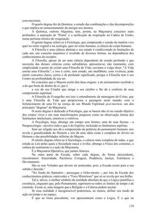 convencionais.
O quarto degrau diz da Química; o estudo das combinações e das decomposições
e que implica no armazenamento da energia nos átomos.
A Química, outrora Alquimia, tem, porém, na Maçonaria conceitos mais
profundos; a aspiração de "Prana” e a unificação da respiração na Cadeia de União,
numa permuta mística de oxigenação.
O quinto degrau refere-se à Fisiologia, que compreende o estudo da matéria viva
quer no reino vegetal e na zoologia, quer no reino humano, à ciência do corpo humano.
A Filosofia é uma ciência abstrata e seu estudo é condicionado às limitações de
cada um; um conceito maçônico é recebido de diversas formas, na dependência dos
conhecimentos do receptor.
A Filosofia, apesar de ser uma ciência dependente de estudo profundo e que
necessita das demais ciências como subsidiárias, apresenta-se, não raramente, com
simplicidade a ponto de existir uma Filosofia de Vida; ouvimos o vulgo dizer: "A Vida
ensina uma Filosofia”; e isso é certo; sem estudo, um analfabeto, com vivência, pode
emitir conceitos claros, certos e de profundo significado, porque a Filosofia tem o seu
Centro na profundidade de seu ser.
Os conceitos que o Maçom emite têm duas origens: a do ensinamento recebido e
a do que brota de dentro de si, que é
a voz do seu Criador que atinge o seu cérebro e lhe dá o conforto de uma
compreensão espiritual.
A Filosofia do Evangelho nos traz o entendimento da mensagem do Cristo, que
é uma Filosofia de Vida que proporciona a passagem neste mundo, com o
fortalecimento de uma Fé na crença de um Mundo Espiritual post-mortem, um dos
principais "dogmas" da Maçonaria.
O sexto degrau é dedicado à Psicologia, que se baseia não só no estudo objetivo
dos corpos vivos e em suas manifestações psíquicas como na observação íntima dos
fenômenos intelectuais, emotivos e volitivos.
A Psicologia, hoje, abrange um campo sem limites; uma de suas facetas - a
Parapsicologia - envolve tudo o que é do Espírito, incluindo os fenômenos espíritas.
Sem ser religião nos dá a compreensão da potência do pensamento humano; nos
revela a grandiosidade do Homem e nos dá uma idéia exata e completa do divino no
Homem e das possibilidades infinitas do Maçom.
O sétimo degrau refere-se à Sociologia, a ciência mais completa de todas, a que
estuda as Leis pelas quais a Sociedade nasce e evolui; abrange a Física dos costumes, a
cultura do sentimento e a ação da Maçonaria.
É a Maçonaria Operativa, que jamais feneceu.
Na outra parte da Escada, sobre cada degrau, de forma descendente,
encontramos: Sinceridade, Paciência, Coragem, Prudência, Justiça, Tolerância e
Devotamento.
São as sete Virtudes que devem ser praticadas, pois, a Escada existe para a sua
subida e descida."
"No fundo do Santuário - prossegue o Grão-mestre -, por trás da Escada dos
conhecimentos práticos, entrevedes o "Foco Misterioso” que só se revela por seu brilho.
Tal é, talvez, o melhor símbolo da realidade absoluta de que a Lógica pontifica a
existência, enquanto que, pelo Pensamento, suprimem-se todos os limites de tempo e de
extensão. Existe aí, uma imagem que a Religião e a Ciência podem aceitar.
Se essa realidade é incognoscível poderemos, ao menos, definir seu modo de
ação no tempo e no espaço.
É que no Grau precedente, vos apresentaram como o Logos, É o que na
179
 