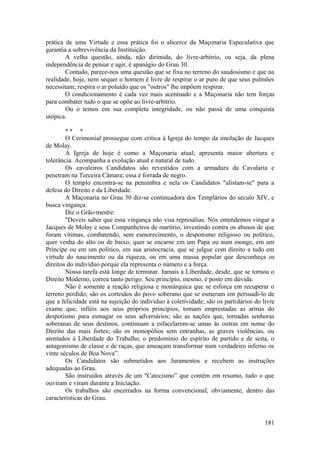 prática de uma Virtude e essa prática foi o alicerce da Maçonaria Especulativa que
garantia a sobrevivência da Instituição.
A velha questão, ainda, não dirimida, do livre-arbítrio, ou seja, da plena
independência de pensar e agir, é apanágio do Grau 30.
Contudo, parece-nos uma questão que se fixa no terreno do saudosismo e que na
realidade, hoje, nem sequer o homem é livre de respirar o ar puro de que seus pulmões
necessitam; respira o ar poluído que os "outros" lhe impõem respirar.
O condicionamento é cada vez mais acentuado e a Maçonaria não tem forças
para combater tudo o que se opõe ao livre-arbítrio.
Ou o temos em sua completa integridade, ou não passa de uma conquista
utópica.
* * *
O Cerimonial prossegue com crítica à Igreja do tempo da imolação de Jacques
de Molay.
A Igreja de hoje é como a Maçonaria atual; apresenta maior abertura e
tolerância. Acompanha a evolução atual e natural de tudo.
Os cavaleiros Candidatos são revestidos com a armadura da Cavalaria e
penetram na Terceira Câmara; essa é forrada de negro.
O templo encontra-se na penumbra e nela os Candidatos "alistam-se" para a
defesa do Direito e da Liberdade.
A Maçonaria no Grau 30 diz-se continuadora dos Templários do século XIV, e
busca vingança.
Diz o Grão-mestre:
"Deveis saber que essa vingança não visa represálias. Nós entendemos vingar a
Jacques de Molay e seus Companheiros de martírio, investindo contra os abusos de que
foram vítimas, combatendo, sem esmorecimento, o despotismo religioso ou político,
quer venha do alto ou de baixo, quer se encarne em um Papa ou num monge, em um
Príncipe ou em um político, em sua aristocracia, que se julgue com direito a tudo em
virtude do nascimento ou da riqueza, ou em uma massa popular que desconheça os
direitos do indivíduo porque ela representa o número e a força.
Nossa tarefa está longe de terminar. Jamais a Liberdade, desde, que se tornou o
Direito Moderno, correu tanto perigo. Seu princípio, mesmo, é posto em dúvida.
Não é somente a reação religiosa e monárquica que se esforça em recuperar o
terreno perdido; são os cortesãos do povo soberano que se esmeram em persuadi-lo de
que a felicidade está na sujeição do indivíduo à coletividade; são os partidários do livre
exame que, infiéis aos seus próprios princípios, tomam emprestadas as armas do
despotismo para esmagar os seus adversários; são as nações que, tornadas senhoras
soberanas de seus destinos, continuam a esfacelarem-se umas às outras em nome do
Direito das mais fortes; são os monopólios sem entranhas, as graves violências, ou
atentados à Liberdade do Trabalho, o predomínio do espírito de partido e de seita, o
antagonismo de classe e de raças, que ameaçam transformar num verdadeiro inferno os
vinte séculos de Boa Nova”.
Os Candidatos são submetidos aos Juramentos e recebem as instruções
adequadas ao Grau.
São instruídos através de um "Catecismo” que contém em resumo, tudo o que
ouviram e viram durante a Iniciação.
Os trabalhos são encerrados na forma convencional, obviamente, dentro das
características do Grau.
181
 
