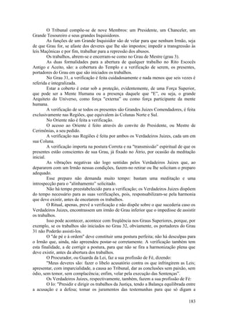 O Tribunal compõe-se de nove Membros: um Presidente, um Chanceler, um
Grande Tesoureiro e seus grandes Inquisidores.
As funções de um Grande Inquisidor são de velar para que nenhum Irmão, seja
de que Grau for, se afaste dos deveres que lhe são impostos; impedir a transgressão às
leis Maçônicas e por fim, trabalhar para a repressão dos abusos.
Os trabalhos, abrem-se e encerram-se como no Grau de Mestre (grau 3).
As duas formalidades para a abertura de qualquer trabalho no Rito Escocês
Antigo e Aceito, são: a cobertura do Templo e a verificação de serem, os presentes,
portadores do Grau em que são iniciados os trabalhos.
No Grau 31, a verificação é feita cuidadosamente e nada menos que seis vezes é
referida e integralizada.
Estar a coberto é estar sob a proteção, evidentemente, de uma Força Superior,
que pode ser a Mente Humana ou a presença daquele que "E”, ou seja, o grande
Arquiteto do Universo, como força "externa” ou como força participante da mente
humana.
A verificação de se todos os presentes são Grandes Juizes Comendadores, é feita
exclusivamente nas Regiões, que equivalem às Colunas Norte e Sul.
No Oriente não é feita a verificação.
O acesso ao Oriente é feito através do convite do Presidente, ou Mestre de
Cerimônias, a seu pedido.
A verificação nas Regiões é feita por ambos os Verdadeiros Juizes, cada um em
sua Coluna.
A verificação importa na postura Correta e na "transmissão” espiritual de que os
presentes estão conscientes de sua Grau, já fixado no Átrio, por ocasião da meditação
inicial.
As vibrações negativas são logo sentidas pelos Verdadeiros Juizes que, ao
depararem com um Irmão nessas condições, fazem-no retirar ou lhe solicitam o preparo
adequado.
Esse preparo não demanda muito tempo: bastam uma meditação e uma
introspecção para o "alinhamento” solicitado.
Não há tempo preestabelecido para a verificação; os Verdadeiros Juizes dispõem
do tempo necessário para as suas verificações, pois, responsabilizam-se pela harmonia
que deve existir, antes de encetarem os trabalhos.
O Ritual, apenas, prevê a verificação e não dispõe sobre o que sucederia caso os
Verdadeiros Juizes, encontrassem um irmão de Grau inferior que o impedisse de assistir
os trabalhos.
Isso pode acontecer, acontece com freqüência nos Graus Superiores, porque, por
exemplo, se os trabalhos são iniciados no Grau 32, obviamente, os portadores do Grau
31 não Poderão assisti-los.
O "de pé e à ordem" deve constituir uma postura perfeita; não há desculpas para
o Irmão que, ainda, não apreendeu postar-se corretamente. A verificação também tem
esta finalidade, a de corrigir a postura, para que não se fira a harmonização plena que
deve existir, antes da abertura dos trabalhos.
O Procurador, ou Guarda da Lei, faz a sua profissão de Fé, dizendo:
"Meus deveres são: fazer o libelo acusatório contra os que infringirem as Leis;
apresentar, com imparcialidade, a causa ao Tribunal, dar as conclusões sem paixão, sem
ódio, sem temor, sem complacência; enfim, velar pela execução das Sentenças”.
Os Verdadeiros Juizes, respectivamente, também, fazem a sua profissão de Fé:
O Io: "Presidir e dirigir os trabalhos da Justiça, tendo a Balança equilibrada entre
a acusação e a defesa; tomar os juramentos das testemunhas para que só digam a
183
 