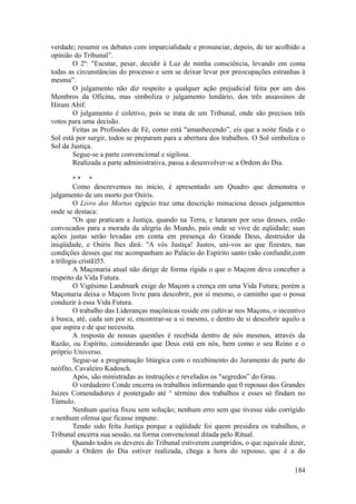 verdade; resumir os debates com imparcialidade e pronunciar, depois, de ter acolhido a
opinião do Tribunal”.
O 2º: "Escutar, pesar, decidir à Luz de minha consciência, levando em conta
todas as circunstâncias do processo e sem se deixar levar por preocupações estranhas à
mesma”.
O julgamento não diz respeito a qualquer ação prejudicial feita por um dos
Membros da Oficina, mas simboliza o julgamento lendário, dos três assassinos de
Hiram Abif.
O julgamento é coletivo, pois se trata de um Tribunal, onde são precisos três
votos para uma decisão.
Feitas as Profissões de Fé, como está "amanhecendo”, eis que a noite finda e o
Sol está por surgir, todos se preparam para a abertura dos trabalhos. O Sol simboliza o
Sol da Justiça.
Segue-se a parte convencional e sigilosa.
Realizada a parte administrativa, passa a desenvolver-se a Ordem do Dia.
* * *
Como descrevemos no início, é apresentado um Quadro que demonstra o
julgamento de um morto por Osíris.
O Livro dos Mortos egípcio traz uma descrição minuciosa desses julgamentos
onde se destaca:
"Os que praticam a Justiça, quando na Terra, e lutaram por seus deuses, estão
convocados para a morada da alegria do Mundo, país onde se vive de eqüidade; suas
ações justas serão levadas em conta em presença do Grande Deus, destruidor da
iniqüidade, e Osíris lhes dirá: "A vós Justiça! Justos, uni-vos ao que fizestes, nas
condições desses que me acompanham ao Palácio do Espírito santo (não confundir,com
a trilogia cristã)55.
A Maçonaria atual não dirige de forma rígida o que o Maçom deva conceber a
respeito da Vida Futura.
O Vigésimo Landmark exige do Maçom a crença em uma Vida Futura; porém a
Maçonaria deixa o Maçom livre para descobrir, por si mesmo, o caminho que o possa
conduzir à essa Vida Futura.
O trabalho das Lideranças maçônicas reside em cultivar nos Maçons, o incentivo
à busca, até, cada um por si, encontrar-se a si mesmo, e dentro de si descobrir aquilo a
que aspira e de que necessita.
A resposta de nossas questões é recebida dentro de nós mesmos, através da
Razão, ou Espírito, considerando que Deus está em nós, bem como o seu Reino e o
próprio Universo.
Segue-se a programação litúrgica com o recebimento do Juramento de parte do
neófito, Cavaleiro Kadosch.
Após, são ministradas as instruções e revelados os "segredos” do Grau.
O verdadeiro Conde encerra os trabalhos informando que 0 repouso dos Grandes
Juizes Comendadores é postergado até ° término dos trabalhos e esses só findam no
Túmulo.
Nenhum queixa fixou sem solução; nenhum erro sem que tivesse sido corrigido
e nenhum ofensa que ficasse impune.
Tendo sido feita Justiça porque a eqüidade foi quem presidira os trabalhos, o
Tribunal encerra sua sessão, na forma convencional ditada pelo Ritual.
Quando todos os deveres do Tribunal estiverem cumpridos, o que equivale dizer,
quando a Ordem do Dia estiver realizada, chega a hora do repouso, que é a do
184
 
