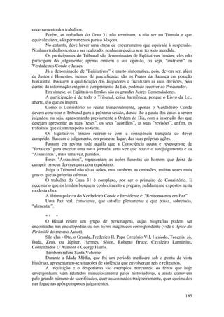 encerramento dos trabalhos.
Porém, os trabalhos do Grau 31 não terminam, a não ser no Túmulo e que
equivale dizer, são permanentes para o Maçom.
No entanto, deve haver uma etapa de encerramento que equivale à suspensão.
Nenhum trabalho restou a ser realizado; nenhuma queixa sem ter sido atendida.
Os participantes do Tribunal são denominados de Eqüitativos Irmãos; eles não
participam do julgamento; apenas emitem a sua opinião, ou seja, "instruem" os
Verdadeiros Conde e Juizes.
Já a denominação de "Eqüitativos” é muito sintomática, pois, devem ser, além
de Justos e Honestos, isentos de parcialidade; são os Pratos da Balança em posição
horizontal. Possuem a qualificação dos Julgadores e fiscalizam as suas decisões, pois
dentro da informação exigem o cumprimento da Lei, podendo recorrer ao Procurador.
Em síntese, os Eqüitativos Irmãos são os grandes Juizes Comendadores.
A participação é de todo o Tribunal, coisa harmônica, porque o Livro da Lei,
aberto, é o que os inspira.
Como o Consistório se reúne trimestralmente, apenas o Verdadeiro Conde
deverá convocar o Tribunal para a próxima sessão, dando-lhe a pauta dos casos a serem
julgados, ou seja, apresentando previamente a Ordem do Dia, com a inscrição dos que
desejam apresentar as suas "teses", os seus "acórdãos”, as suas "revisões”, enfim, os
trabalhos que dizem respeito ao Grau.
Os Eqüitativos Irmãos retiram-se com a consciência tranqüila do dever
cumprido. Buscam o julgamento, em primeiro lugar, das suas próprias ações.
Passam em revista tudo aquilo que a Consciência acusa e revestem-se de
"fortaleza” para encetar uma nova jornada, uma vez que houve o autojulgamento e os
"Assassinos”, mais uma vez, punidos.
Esses "Assassinos”, representam as ações funestas do homem que deixa de
cumprir os seus deveres para com o próximo.
Julga o Tribunal não só as ações, mas também, as omissões, muitas vezes mais
graves que as próprias ofensas.
O trabalho do Grau 31 é complexo, por ser o primeiro do Consistório. E
necessário que os Irmãos busquem conhecimento e preparo, palidamente expostos nesta
modesta obra.
A última palavra do Verdadeiro Conde e Presidente é: "Retiremo-nos em Paz”.
Uma Paz real, consciente, que satisfaz plenamente e que possa, sobretudo,
"alimentar”.
* * *
O Ritual refere um grupo de personagens, cujas biografias podem ser
encontradas nas enciclopédias ou nos livros maçônicos correspondente (vide o Ápice da
Pirâmide do mesmo Autor).
São elas - Oto, o Grande, Frederico II, Papa Gregório VII, Hesíodo, Teognis, Jó,
Buda, Zeus, ou Júpiter, Hermes, Sólon, Roberto Bruce, Cavaleiro Larminius,
Comendador D’Aumont e George Harris.
Também refere Santa Veheme.
Durante a Idade Média, que foi um período medíocre sob o ponto de vista
histórico, apresentaram-se situações de violência que envolveram reis e religiosos.
A Inquisição e o despotismo são exemplos marcantes; os feitos que hoje
envergonham, vêm relatados minuciosamente pelos historiadores, e ainda comovem
pelo grande número de sacrificados, quer assassinados traiçoeiramente, quer queimados
nas fogueiras após pomposos julgamentos.
185
 