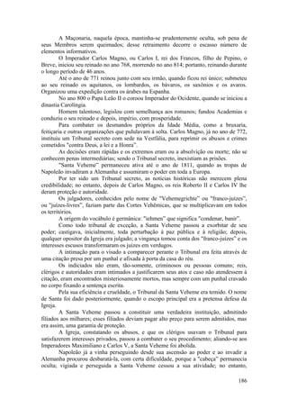 A Maçonaria, naquela época, mantinha-se prudentemente oculta, sob pena de
seus Membros serem queimados; desse retraimento decorre o escasso número de
elementos informativos.
O Imperador Carlos Magno, ou Carlos I, rei dos Francos, filho de Pepino, o
Breve, iniciou seu reinado no ano 768, morrendo no ano 814; portanto, reinando durante
o longo período de 46 anos.
Até o ano de 771 reinou junto com seu irmão, quando ficou rei único; submeteu
ao seu reinado os aquitanos, os lombardos, os bávaros, os saxônios e os avaros.
Organizou uma expedição contra os árabes na Espanha.
No ano 800 o Papa Leão II o coroou Imperador do Ocidente, quando se iniciou a
dinastia Carolíngia.
Homem talentoso, legislou com semelhança aos romanos; fundou Academias e
conduziu o seu reinado e depois, império, com prosperidade.
Para combater os desmandos próprios da Idade Média, como a bruxaria,
feitiçaria e outras organizações que pululavam à solta. Carlos Magno, já no ano de 772,
instituiu um Tribunal secreto com sede na Vestfália, para reprimir os abusos e crimes
cometidos "contra Deus, a lei e a Honra”.
As decisões eram rápidas e os extremos eram ou a absolvição ou morte; não se
conhecem penas intermediárias; sendo o Tribunal secreto, inexistiam as prisões.
"Santa Veheme” permaneceu ativa até o ano de 1811, quando as tropas de
Napoleão invadiram a Alemanha e assumiram o poder em toda a Europa.
Por ter sido um Tribunal secreto, as notícias históricas não merecem plena
credibilidade; no entanto, depois de Carlos Magno, os reis Roberto II e Carlos IV lhe
deram proteção e autoridade.
Os julgadores, conhecidos pelo nome de "Vehemegrichte” ou "franco-juízes”,
ou "juízes-livres”, faziam parte das Cortes Vehêmicas, que se multiplicavam em todos
os territórios.
A origem do vocábulo é germânica: "iehmen” que significa "condenar, banir”.
Como todo tribunal de exceção, a Santa Veheme passou a exorbitar de seu
poder; castigava, inicialmente, toda perturbação à paz pública e à religião; depois,
qualquer opositor da Igreja era julgado; a vingança tomou conta dos "franco-juízes” e os
interesses escusos transformaram os juizes em verdugos.
A intimação para o visado a comparecer perante o Tribunal era feita através de
uma citação presa por um punhal e afixada à porta da casa do réu.
Os indiciados não eram, tão-somente, criminosos ou pessoas comuns; reis,
clérigos e autoridades eram intimados a justificarem seus atos e caso não atendessem à
citação, eram encontrados misteriosamente mortos, mas sempre com um punhal cravado
no corpo fixando a sentença escrita.
Pela sua eficiência e crueldade, o Tribunal da Santa Veheme era temido. O nome
de Santa foi dado posteriormente, quando o escopo principal era a pretensa defesa da
Igreja.
A Santa Veheme passou a constituir uma verdadeira instituição, admitindo
filiados aos milhares; esses filiados deviam pagar alto preço para serem admitidos, mas
era assim, uma garantia de proteção.
A Igreja, constatando os abusos, e que os clérigos usavam o Tribunal para
satisfazerem interesses privados, passou a combater o seu procedimento; aliando-se aos
Imperadores Maximiliano e Carlos V, a Santa Veheme foi abolida.
Napoleão já a vinha perseguindo desde sua ascensão ao poder e ao invadir a
Alemanha procurou desbaratá-la, com certa dificuldade, porque a "cabeça” permanecia
oculta; vigiada e perseguida a Santa Veheme cessou a sua atividade; no entanto,
186
 