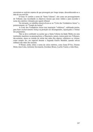 encontram-se notícias esparas de que prosseguiu por longo tempo, desconhecendo-se a
data de seu real fim.
O Grau 31 contém o nome de "Santa Veheme”, não como um prosseguimento
do Tribunal, mas recordando os objetivos iniciais que eram válidos e para recordar o
nome dos mártires vitimados por aquele tribunal.
Na iniciação, os trabalhos desenvolvem-se na "Corte dos Verdadeiros Juizes” e,
posteriormente, no "Templo da Justiça”.
A Corte dos Verdadeiros Juizes tem inspiração "vehêmica”, sublimada porém,
para fazer exclusivamente Justiça na proteção aos desamparados, injustiçados e vítimas
dos prepotentes.
Não se deve confundir ou aceitar que a Santa Veheme da Idade Média era uma
instituição maçônica ou paramaçônica; a Maçonaria, jamais, tomou parte nos Tribunais;
tão-somente, atuou no sentido de retirar das mãos dos algozes vehêmicos as vítimas,
como sempre fez, em especial durante a Segunda Guerra Mundial, quando salvou
milhares das mãos dos nazistas.
O Ritual, ainda, refere o nome de vários mártires, como Joana D’Arc, Etienne
Dolet, Jean Calas, Jerônimo Savonarola, Giordano Bruno, Lucílio Vanini, e João Huss.
187
 