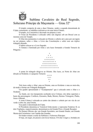 Sublime Cavaleiro do Real Segredo,
Soberano Príncipe da Maçonaria — Grau 32°
O templo comporta de uma a duas Câmaras, sendo a segunda denominada de
Cripta; comumente, os trabalhos realizam-se em uma única Câmara.
O templo, ou Consistório é decorado em púrpura e ouro.
O Trono do Presidente é colocado sobre sete degraus sob um Dossel com as
mesmas cores do Templo.
O Altar dos juramentos é colocado no Oriente e coberto até o piso por um tapete
na cor púrpura; sobre o Altar, o Livro das Constituições e sobre esse um tríplice
triângulo dourado.
E habito colocar-se o Livro Sagrado.
A Câmara é iluminada por trinta e seis luzes formando a Grande Tetractis de
Pitágoras -
A ponta do triângulo dirige-se ao Oriente. Dez luzes, ao Norte do Altar em
direção ao Ocidente; é o pequeno Tetractis:
Três luzes sobre o Altar: uma ao Oriente, uma ao Ocidente e uma ao meio-dia,
de modo a formar um Triângulo Retângulo.
Um quadro apresentando o "Acampamento" que é colocado entre o Altar e o
Ocidente.
Ao fundo, um véu transparente ocultando nove Colunas; oito delas suportam o
busto das personagens: Confúcio, Zoroastro, Buda, Moisés, Hermes Trimegisto, Platão,
Jesus e Maomé.
A nona Coluna é colocada ao centro das demais e coberta por um véu da cor
verde e sobre ela, uma Estrela.
Essa parte é denominada de Cripta.
O Presidente denomina-se Venerável Grão-mestre e representa Frederico II; os
dois Vigilantes, respectivamente, denominam-se de Grande Prior e Grande Receptor.
Os Demais Oficiais são: um Grande Secretário, um Grande Orador, um Grande
Mestre-de-Cerimônias e um Capitão das Guardas.
Os Irmãos tomam o nome de Sublimes e Valorosos Príncipes.
O traje, em negro, de passeio com luvas brancas. O Colar é negro e, bordada em
188
 