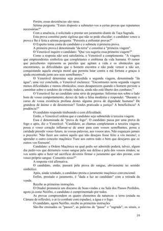 Porém, essas desistências são raras.
Sétima pergunta: "Estais disposto a submeter-vos a certas provas que reputamos
necessárias?"
Com a anuência, é solicitado a prestar um juramento diante da Taça Sagrada.
Esta prova constitui parte sigilosa que não se pode elucidar; o candidato vence a
prova e lhe é feita a sétima pergunta: "Persistis a enfrentar provas?"
O Experto toma conta do candidato e o submete à primeira prova.
A primeira prova é denominada "da terra" e constitui a "primeira viagem".
O Venerável inquire o candidato: "Que vos sugeriu essa primeira viagem?"
Como a resposta não será satisfatória, o Venerável a complementa: "A viagem
que empreendestes simboliza que completastes o emblema da vida humana. O rumor
que percebestes representa as paixões que agitam a vida e os obstáculos que
encontrastes, as dificuldades que o homem encontra e não pode vencer a não ser,
conquistando aquela energia moral que permita lutar contra a má fortuna e graças à
ajuda encontrada junto aos seus semelhantes."
O Venerável determina seja procedida a segunda viagem, denominada "da
água"; uma vez concluída, o Venerável esclarece: "Encontrastes nesta segunda viagem
menos dificuldades e menos obstáculos; esses desaparecem quando o homem persiste a
caminhar sobre o sendeiro da virtude; todavia, ainda não está liberto dos combates."
O Venerável faz ao candidato uma série de perguntas: Informai-nos sobre o lado
bom de vosso comportamento; deixei de lado a falsa modéstia e respondei: "Durante o
curso de vossa existência profana destes alguma prova de dignidade humana? De
grandeza de ânimo e de desinteresse? Tendes praticado a justiça? A beneficência? A
prudência?"
O candidato responde titubeando e com dificuldade.
Então, o Venerável ordena que o candidato seja submetido à terceira viagem.
Essa é denominada de "prova de fogo". O candidato passa por uma prova de
fogo e após, diz o Venerável: "Candidato, as chamas completaram a terceira viagem;
possa o vosso coração inflamar-se de amor para com vossos semelhantes, possa a
caridade presidir vosso futuro, às vossas palavras, aos vossos atos. Não esqueçais jamais
o preceito: 'Não fazer aos outros aquilo que não desejais fosse feito a vós mesmo'; e
aprender o outro conceito maçônico 'Faze aos outros todo o bem que desejares que os
outros vos fizessem'.
Candidato: a Ordem Maçônica na qual pedis ser admitido poderá, talvez, algum
dia pedir-vos que derrameis vosso sangue pela sua defesa e pela dos vossos irmãos; se
vos sentis apto a fazer tal sacrifício devereis firmar o juramento que ides prestar, com
vosso próprio sangue. Consentis nisso?"
A resposta virá afirmativa.
O candidato, então, passará pela prova do sangue, obviamente no sentido
simbólico.
Após, ainda vendado, o candidato presta o juramento maçônico convencional.
Enfim, prestado o juramento, é "dada a luz ao candidato" com a retirada da
venda.
Recebe as primeiras instruções.
O Orador pronuncia um discurso de boas-vindas e na Sala dos Passos Perdidos,
agora já como Neófito, o candidato é cumprimentado por todos.
As provas compreendem os quatro elementos da natureza- a terra (estada na
Câmara de reflexão), o ar (o combate com espadas), a água e o fogo.
O candidato, agora Neófito, recebe as primeiras instruções
São-lhe ensinados os "passos", as palavras de "passe" e "sagrada"; os sinais, a
19
 
