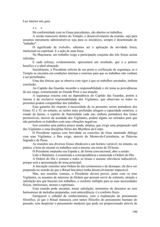 Luz interior nos guia.
* * *
De conformidade com os Graus precedentes, são abertos os trabalhos.
A sessão transcorre dentro do Templo; o desenvolvimento da reunião, seja para
assuntos meramente administrativos seja para os iniciáticos, sempre é denominado de
"trabalho".
O significado de trabalho, sabemos ser a aplicação da atividade física,
intelectual ou espiritual. E a ação de uma força.
Na Maçonaria, um trabalho exige a participação conjunta das três forças acima
referidas.
E cada esforço, evidentemente, apresentará um resultado, que é o prêmio
benéfico e o ideal almejado.
Inicialmente, o Presidente solicita de seu posto a verificação de segurança, se o
Templo se encontra em condições internas e externas para que os trabalhos não venham
a ser perturbados.
Uma das tônicas que se observa com rigor é que os trabalhos encetados, tenham
conclusão.
Ao Capitão das Guardas incumbe a responsabilidade e ele toma as providências
de seu cargo, comunicando ao Grande Prior a sua atuação.
A segurança externa está na dependência do Capitão das Guardas, porém a
interna é da exclusiva responsabilidade dos Vigilantes, que observam se todos os
presentes podem compartilhar dos trabalhos.
Essa garantia diz respeito à necessidade de os presentes serem portadores dos
Graus 32 e 33; no entanto, as razões mais profundas atingem a capacidade esotérica, o
estado de ânimo, o espírito de fraternidade cada um; embora portadores dos Graus
permissíveis, através da acuidade dos Vigilantes, podem alguns ser retirados para que
não perturbem os trabalhos com suas vibrações negativas.
Isso constitui uma prática pouco usada, utópica, que exige uma preparação sutil
dos Vigilantes e uma disciplina férrea dos Membros do Corpo.
O Presidente repassa com brevidade os conceitos do Grau mantendo diálogo
com seus Vigilantes, e lhes exige, através do Mestre-de-Cerimônias, as Palavras
Sagrada e de Passe.
As reuniões nos diversos Graus obedecem a um horário variável; no entanto, na
prática, a hora de encetar os trabalhos será a mesma, em torno de 20 horas.
O Presidente empunha sua Espada e, de forma convencional, abre a sessão.
Lido o Balaústre, é examinada a correspondência e anunciada a Ordem do Dia.
A Ordem do Dia é comum a todos os Graus e assume relevância indiscutível,
porque será a apresentação do tema principal.
A Iniciação constitui uma Ordem do dia cerimoniosa e de destaque; ela deve ser
preparada no sentido de que o Ritual Iniciático tenha desenvolvimento impecável.
Mas, nas reuniões comuns, o Presidente deverá prover, junto com os seus
Vigilantes, os assuntos de interesse de Ordem que possam servir de estímulo, atração e
satisfação dos que buscam nos trabalhos, o conforto múltiplo para as suas necessidades
físicas, intelectuais, morais e espirituais.
Uma reunião pode encantar, trazer satisfação, momentos de descanso ao som
harmonioso de melodias preparadas, com antecedência; é o conforto físico.
Enriquecer o cabedal de conhecimentos, com a explanação do pensamento
filosófico, já que o Ritual manuseia com tantos filósofos do pensamento humano do
passado, sem desprezar o pensamento moderno que pode ser proporcionado através de
190
 