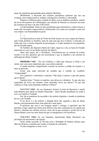 peças de arquitetura apresentadas pelos próprios Membros.
Moralmente, a discussão dos assuntos quotidianos profanos que nas sua
evolução, nem sempre positiva, tendem a enfraquecer a Família e a Sociedade.
Preparar os Obreiros para o embate de idéias com os dialéticos profanos, arautos
de novos movimentos, de Libertinagem, que afastam do Homem os conceitos em torno
da existência de Deus e de uma Vida Futura.
A Espiritualidade, frente às lutas quotidianas pela subsistência e sobrevivência, é
muito útil, necessária, imprescindível, fortalecendo a Fé, tanto em si próprio, como nos
seus irmãos e na Humanidade em geral.
*
* *
A Cripta localiza-se atrás do Trono do Grão-mestre; um véu a separa da Câmara;
pela Cripta desfilam os Neófitos; atrás de cada uma das nove Colunas, é colocado um
irmão que lera a sucinta biografia da personagem; a Cripta mantém-se em penumbra;
não há colorido algum.
Os Neófitos são dispostos diante da Cripta; ergue-se o véu; as luzes do Templo
amenizam-se; ouve-se um fundo musical; há silêncio.
Após uma pausa, diz o Presidente: "Encontramo-nos na entrada da Cripta;
escutai a voz dos operários que nos procederam e que se dispõem a nos auxiliar na
edificação do último Templo:”
PRIMEIRA VOZ - "Eu sou Confúcio, o sábio que ofereceu à China a sua
moral, cem vezes mais importante que a sua cultura material.
A minha doutrina, integralmente, consiste no ensinar a retidão do coração e o
amor ao próximo.
Existe uma regra universal de conduta que é contida no vocábulo:
"reciprocidade”.
Fui o primeiro a reformular a máxima: "Não faças a outrem, o que não queres
que te façam”.
Também disse: "Venera os espíritos, mas deixa-os à distância. Tu que não tens
capacidade de servir aos homens, como pretendes servir aos deuses? Tu que não
conheces a Vida, como pretendes conhecer a Morte?”
SEGUNDA VOZ - Eu sou Zaratustra. Ensinei os árias da Bactriana a repelir
toda idolatria para adorar ao Senhor Onisciente - Ahura Mazda semelhante no corpo à
Luz e no Espírito à Verdade.
Em vão as potências da escuridão e da mentira disputam o mundo às potências
da Luz e da Verdade.
O teu dever é o de acelerar a chegada desse dia, segundo a obra de Ahura
Mazda, com pensamentos bons, boas palavras e boas ações.
O guerreiro que com a sua coragem repele o inimigo; o agricultor que faz
germinar o trigo; aquele que forma uma família e doa uma vestimenta ao nu; aquele que
destrói a Ahriman nos animais nocivos; esses são os que aceleram o evento da Lei de
Ahura Mazda e com isso mais fazem do que se entregassem a mil sacrifícios.
TERCEIRA VOZ: Eu sou Gautama, denominado Buda. Renunciei aos
privilégios do nascimento e da riqueza.
Achei minha ascensão ao Nirvana,.com a finalidade de dedicar esforços para
abrir aos homens o caminho que conduz à extinção do sofrimento.
Tu não extinguirás os seres vivos.
191
 