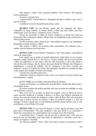 Não furtarás o alheio. Não cometerás adultério. Não mentiras. Não ingerirás
licores inebriantes.
Trocarás o mal pelo bem.
A generosidade, a benevolência e a abnegação são para o mundo o que o eixo é
para um veículo.
A minha lei é uma lei de perdão para todos os seres.
QUARTA VOZ: Eu sou Moisés, aquele que foi resgatado das águas.
Vislumbrei na Sarça Ardente, no Monte Horeb, o Deus que nem Abrão, nem Jacó
conheceram, sob o seu único e verdadeiro nome: o Eterno.
Trouxe da escravidão os filhos de Israel; conduzi-os ao limite das Terras da
Promissão e lhes comuniquei, desde o Monte Sinai, os mandamentos que constituíram a
Moral judaico-cristã.
Tu não venerarás senão o Deus único e não talharás imagens à sua semelhança.
Respeitarás o dia do repouso, o Sabat.
Não furtarás o alheio; não prestaras falso testemunho; não cobiçarás nem a
mulher, nem as riquezas do teu próximo.
QUINTA VOZ: Eu sou Hermes Trimegisto, o três vezes grande, o possuído da
ciência do antigo Egito.
Feliz aquele que ao entrar no mundo subterrâneo, puder dizer ao seu coração,
segundo a antiga fórmula do Livro dos Mortos: "O meu coração, não me acuseis perante
o Deus do julgamento; eu não matei e não traí. Não atormentei a viúva, não afastei o
leite da boca das crianças; não fiz chorar; não menti diante do Tribunal; não obriguei os
trabalhadores a excesso de trabalho; não fui negligente e tão pouco viciado; não
maltratei o escravo no Espírito do mestre; não espanquei; não alterei as medidas do trigo
e não usurpei nem esbulhei os limites dos campos.
Conciliei-me com Deus pelo amor.
Alimentei o faminto; amenizei a sede; vesti o nu e forneci um barco àqueles que
interromperam a viagem.
SEXTA VOZ: Eu sou Platão o discípulo dileto de Sócrates.
Ensinei aos homens a se conhecerem; descobri-lhes o mundo das idéias puras e
da realidade eterna.
Os nossos sentidos não podem perceber mais que as sobras da realidade, ou seja,
dos fenômenos e das leis.
Mas, essas leis nos revelam, no Reino do Espírito, como no Reino da Física,
numa crescente tendência à Verdade, à Beleza e ao Bem, essa Tríplice realização do
divino. Nos extremos limites do inteligível, reside a idéia do Bem. Não será necessário
afirmar que a Justiça consiste no praticar o Bem aos próprios amigos e o mal aos
inimigos. O Justo é aquele que vive em harmonia perfeita consigo mesmo, com os seus
semelhantes e com a Ordem Universal.
SÉTIMA VOZ: Eu sou Jesus de Nazaré, o Cristo, aquele que doou a sua vida
pelo amor à Humanidade. Vim para completar e não para abolir a Lei; proclamei o
direito de a consciência ser a intermediária com o contato com o Pai Celestial.
A samaritana disse: "Chegará o dia em que não se adorará mais o Pai, nem em
Garazim nem em Jerusalém, mas onde todos os adoradores o venerarão, como Ele o
deseja, em Espírito e Verdade".
Aos fariseus respondi: "Amar a Deus com todas as forças e ao próximo como a
192
 