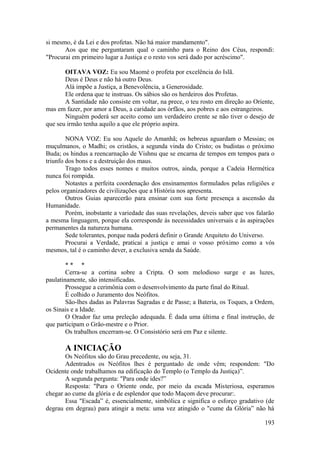 si mesmo, é da Lei e dos profetas. Não há maior mandamento".
Aos que me perguntaram qual o caminho para o Reino dos Céus, respondi:
"Procurai em primeiro lugar a Justiça e o resto vos será dado por acréscimo".
OITAVA VOZ: Eu sou Maomé o profeta por excelência do Islã.
Deus é Deus e não há outro Deus.
Alá impõe a Justiça, a Benevolência, a Generosidade.
Ele ordena que te instruas. Os sábios são os herdeiros dos Profetas.
A Santidade não consiste em voltar, na prece, o teu rosto em direção ao Oriente,
mas em fazer, por amor a Deus, a caridade aos órfãos, aos pobres e aos estrangeiros.
Ninguém poderá ser aceito como um verdadeiro crente se não tiver o desejo de
que seu irmão tenha aquilo a que ele próprio aspira.
NONA VOZ: Eu sou Aquele do Amanhã; os hebreus aguardam o Messias; os
muçulmanos, o Madhi; os cristãos, a segunda vinda do Cristo; os budistas o próximo
Buda; os hindus a reencarnação de Vishnu que se encarna de tempos em tempos para o
triunfo dos bons e a destruição dos maus.
Trago todos esses nomes e muitos outros, ainda, porque a Cadeia Hermética
nunca foi rompida.
Notastes a perfeita coordenação dos ensinamentos formulados pelas religiões e
pelos organizadores de civilizações que a História nos apresenta.
Outros Guias aparecerão para ensinar com sua forte presença a ascensão da
Humanidade.
Porém, inobstante a variedade das suas revelações, deveis saber que vos falarão
a mesma linguagem, porque ela corresponde às necessidades universais e às aspirações
permanentes da natureza humana.
Sede tolerantes, porque nada poderá definir o Grande Arquiteto do Universo.
Procurai a Verdade, praticai a justiça e amai o vosso próximo como a vós
mesmos, tal é o caminho dever, a exclusiva senda da Saúde.
* * *
Cerra-se a cortina sobre a Cripta. O som melodioso surge e as luzes,
paulatinamente, são intensificadas.
Prossegue a cerimônia com o desenvolvimento da parte final do Ritual.
É colhido o Juramento dos Neófitos.
São-lhes dadas as Palavras Sagradas e de Passe; a Bateria, os Toques, a Ordem,
os Sinais e a Idade.
O Orador faz uma preleção adequada. É dada uma última e final instrução, de
que participam o Grão-mestre e o Prior.
Os trabalhos encerram-se. O Consistório será em Paz e silente.
A INICIAÇÃO
Os Neófitos são do Grau precedente, ou seja, 31.
Adentrados os Neófitos lhes é perguntado de onde vêm; respondem: "Do
Ocidente onde trabalhamos na edificação do Templo (o Templo da Justiça)”.
A segunda pergunta: "Para onde ides?”
Resposta: "Para o Oriente onde, por meio da escada Misteriosa, esperamos
chegar ao cume da glória e de esplendor que todo Maçom deve procurar:.
Essa "Escada” é, essencialmente, simbólica e significa o esforço gradativo (de
degrau em degrau) para atingir a meta: uma vez atingido o "cume da Glória” não há
193
 
