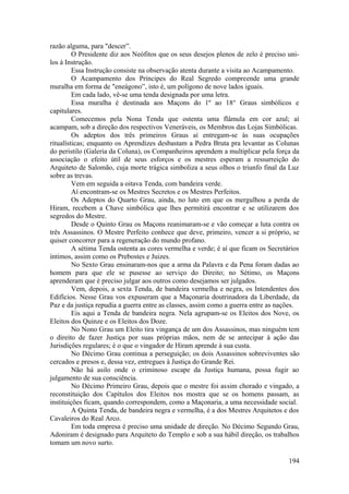 razão alguma, para "descer”.
O Presidente diz aos Neófitos que os seus desejos plenos de zelo é preciso uni-
los à Instrução.
Essa Instrução consiste na observação atenta durante a visita ao Acampamento.
O Acampamento dos Príncipes do Real Segredo compreende uma grande
muralha em forma de "eneágono”, isto é, um polígono de nove lados iguais.
Em cada lado, vê-se uma tenda designada por uma letra.
Essa muralha é destinada aos Maçons do 1º ao 18° Graus simbólicos e
capitulares.
Comecemos pela Nona Tenda que ostenta uma flâmula em cor azul; aí
acampam, sob a direção dos respectivos Veneráveis, os Membros das Lojas Simbólicas.
Os adeptos dos três primeiros Graus aí entregam-se às suas ocupações
ritualísticas; enquanto os Aprendizes desbastam a Pedra Bruta pra levantar as Colunas
do peristilo (Galeria da Coluna), os Companheiros aprendem a multiplicar pela força da
associação o efeito útil de seus esforços e os mestres esperam a ressurreição do
Arquiteto de Salomão, cuja morte trágica simboliza a seus olhos o triunfo final da Luz
sobre as trevas.
Vem em seguida a oitava Tenda, com bandeira verde.
Aí encontram-se os Mestres Secretos e os Mestres Perfeitos.
Os Adeptos do Quarto Grau, ainda, no luto em que os mergulhou a perda de
Hiram, recebem a Chave simbólica que lhes permitirá encontrar e se utilizarem dos
segredos do Mestre.
Desde o Quinto Grau os Maçons reanimaram-se e vão começar a luta contra os
três Assassinos. O Mestre Perfeito conhece que deve, primeiro, vencer a si próprio, se
quiser concorrer para a regeneração do mundo profano.
A sétima Tenda ostenta as cores vermelha e verde; é aí que ficam os Secretários
íntimos, assim como os Prebostes e Juizes.
No Sexto Grau ensinaram-nos que a arma da Palavra e da Pena foram dadas ao
homem para que ele se pusesse ao serviço do Direito; no Sétimo, os Maçons
aprenderam que é preciso julgar aos outros como desejamos ser julgados.
Vem, depois, a sexta Tenda, de bandeira vermelha e negra, os Intendentes dos
Edifícios. Nesse Grau vos expuseram que a Maçonaria doutrinadora da Liberdade, da
Paz e da justiça repudia a guerra entre as classes, assim como a guerra entre as nações.
Eis aqui a Tenda de bandeira negra. Nela agrupam-se os Eleitos dos Nove, os
Eleitos dos Quinze e os Eleitos dos Doze.
No Nono Grau um Eleito tira vingança de um dos Assassinos, mas ninguém tem
o direito de fazer Justiça por suas próprias mãos, nem de se antecipar à ação das
Jurisdições regulares; é o que o vingador de Hiram aprende à sua custa.
No Décimo Grau continua a perseguição; os dois Assassinos sobreviventes são
cercados e presos e, dessa vez, entregues à Justiça do Grande Rei.
Não há asilo onde o criminoso escape da Justiça humana, possa fugir ao
julgamento de sua consciência.
No Décimo Primeiro Grau, depois que o mestre foi assim chorado e vingado, a
reconstituição dos Capítulos dos Eleitos nos mostra que se os homens passam, as
instituições ficam, quando correspondem, como a Maçonaria, a uma necessidade social.
A Quinta Tenda, de bandeira negra e vermelha, é a dos Mestres Arquitetos e dos
Cavaleiros do Real Arco.
Em toda empresa é preciso uma unidade de direção. No Décimo Segundo Grau,
Adoniram é designado para Arquiteto do Templo e sob a sua hábil direção, os trabalhos
tomam um novo surto.
194
 