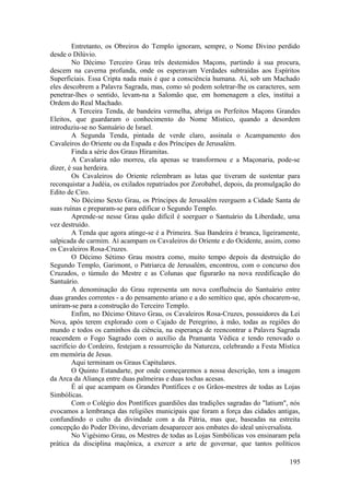 Entretanto, os Obreiros do Templo ignoram, sempre, o Nome Divino perdido
desde o Dilúvio.
No Décimo Terceiro Grau três destemidos Maçons, partindo à sua procura,
descem na caverna profunda, onde os esperavam Verdades subtraídas aos Espíritos
Superficiais. Essa Cripta nada mais é que a consciência humana. Aí, sob um Machado
eles descobrem a Palavra Sagrada, mas, como só podem soletrar-lhe os caracteres, sem
penetrar-lhes o sentido, levam-na a Salomão que, em homenagem a eles, institui a
Ordem do Real Machado.
A Terceira Tenda, de bandeira vermelha, abriga os Perfeitos Maçons Grandes
Eleitos, que guardaram o conhecimento do Nome Místico, quando a desordem
introduziu-se no Santuário de Israel.
A Segunda Tenda, pintada de verde claro, assinala o Acampamento dos
Cavaleiros do Oriente ou da Espada e dos Príncipes de Jerusalém.
Finda a série dos Graus Hiramitas.
A Cavalaria não morreu, ela apenas se transformou e a Maçonaria, pode-se
dizer, é sua herdeira.
Os Cavaleiros do Oriente relembram as lutas que tiveram de sustentar para
reconquistar a Judéia, os exilados repatriados por Zorobabel, depois, da promulgação do
Edito de Ciro.
No Décimo Sexto Grau, os Príncipes de Jerusalém reerguem a Cidade Santa de
suas ruínas e preparam-se para edificar o Segundo Templo.
Aprende-se nesse Grau quão difícil é soerguer o Santuário da Liberdade, uma
vez destruído.
A Tenda que agora atinge-se é a Primeira. Sua Bandeira é branca, ligeiramente,
salpicada de carmim. Aí acampam os Cavaleiros do Oriente e do Ocidente, assim, como
os Cavaleiros Rosa-Cruzes.
O Décimo Sétimo Grau mostra como, muito tempo depois da destruição do
Segundo Templo, Garimont, o Patriarca de Jerusalém, encontrou, com o concurso dos
Cruzados, o túmulo do Mestre e as Colunas que figurarão na nova reedificação do
Santuário.
A denominação do Grau representa um nova confluência do Santuário entre
duas grandes correntes - a do pensamento ariano e a do semítico que, após chocarem-se,
uniram-se para a construção do Terceiro Templo.
Enfim, no Décimo Oitavo Grau, os Cavaleiros Rosa-Cruzes, possuidores da Lei
Nova, após terem explorado com o Cajado de Peregrino, à mão, todas as regiões do
mundo e todos os caminhos da ciência, na esperança de reencontrar a Palavra Sagrada
reacendem o Fogo Sagrado com o auxílio da Pramanta Védica e tendo renovado o
sacrifício do Cordeiro, festejam a ressurreição da Natureza, celebrando a Festa Mística
em memória de Jesus.
Aqui terminam os Graus Capitulares.
O Quinto Estandarte, por onde começaremos a nossa descrição, tem a imagem
da Arca da Aliança entre duas palmeiras e duas tochas acesas.
É aí que acampam os Grandes Pontífices e os Grãos-mestres de todas as Lojas
Simbólicas.
Com o Colégio dos Pontífices guardiões das tradições sagradas do "latium", nós
evocamos a lembrança das religiões municipais que foram a força das cidades antigas,
confundindo o culto da divindade com a da Pátria, mas que, baseadas na estreita
concepção do Poder Divino, deveriam desaparecer aos embates do ideal universalista.
No Vigésimo Grau, os Mestres de todas as Lojas Simbólicas vos ensinaram pela
prática da disciplina maçônica, a exercer a arte de governar, que tantos políticos
195
 
