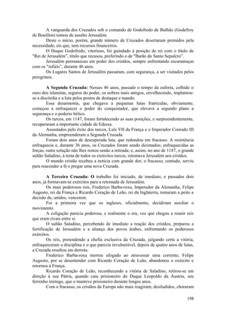 A vanguarda dos Cruzados sob o comando de Godofredo de Bulhão (Godefroy
de Bouillon) tomou de assalto Jerusalém.
Deste o início, porém, grande número de Cruzados desertaram premidos pela
necessidade, eis que, sem recursos financeiros.
O Duque Godofredo, vitorioso, foi guindado à posição de rei com o título de
"Rei de Jerusalém”, título que recusou, preferindo o de "Barão do Santo Sepulcro”.
Jerusalém permaneceu em poder dos cristãos, sempre enfrentando escaramuças
com os "infiéis”, durante 46 anos.
Os Lugares Santos de Jerusalém passaram, com segurança, a ser visitados pelos
peregrinos.
A Segunda Cruzada: Nesses 46 anos, passado o tempo da euforia, colhido o
ouro dos islamitas, seguros do poder, os nobres mais antigos, envelhecendo, implantou-
se a discórdia e a luta pelos postos de destaque e mando.
Essa desarmonia, que chegava a pequenas lutas fratricidas, obviamente,
começou a enfraquecer o poder do conquistador, que elevava a segundo plano a
segurança e o poderio bélico.
Os turcos, em 1147, foram fortalecendo as suas posições, e surpreendentemente,
recuperaram a importante cidade de Edessa.
Assustados pelo êxito dos turcos, Luís VII da França e o Imperador Conrado III
da Alemanha, empreenderam a Segunda Cruzada.
Foram dois anos de desesperada luta, que redundou em fracasso. A resistência
enfraquecia e, durante 36 anos, os Cruzados foram sendo dizimados; enfraquecidas as
forças, outra solução não lhes restou senão a retirada; e, assim, no ano de 1187, o grande
sultão Saladino, à testa de todos os exércitos turcos, retomava Jerusalém aos cristãos.
O mundo cristão recebeu a notícia com grande dor; o fracasso; contudo, serviu
para reacender a fé e pregar uma nova Cruzada.
A Terceira Cruzada: O trabalho foi iniciado, de imediato, e passados dois
anos, já formavam-se exércitos para a retomada de Jerusalém.
Os mais poderosos reis, Frederico Barba-roxa, Imperador da Alemanha, Felipe
Augusto, rei da França e Ricardo Coração de Leão, rei da Inglaterra, tomaram a peito a
decisão de, unidos, vencerem.
Foi a primeira vez que os ingleses, oficialmente, decidiram auxiliar o
movimento.
A coligação parecia poderosa, e realmente o era, vez que chegou a reunir reis
que eram rivais entre si.
O sultão Saladino, percebendo de imediato a reação dos cristãos, preparou a
fortificação de Jerusalém e a aliança dos povos árabes, enfrentando os poderosos
exércitos.
Os reis, pretendendo a chefia exclusiva da Cruzada, julgando certa a vitória,
enfraqueceram a disciplina e o que parecia invulnerável, depois de quatro anos de lutas,
a Cruzada resultou em derrota.
Frederico Barba-roxa morreu afogado ao atravessar uma corrente; Felipe
Augusto, por se desentender com Ricardo Coração de Leão, abandonou o exército e
retornou à França.
Ricardo Coração de Leão, reconhecendo a vitória de Saladino, retirou-se em
direção à sua Pátria, quando caiu prisioneiro do Duque Leopoldo da Áustria, seu
ferrenho inimigo, que o manteve prisioneiro durante longos anos.
Com o fracasso, os cristãos da Europa não mais reagiram; desiludidos, choraram
198
 