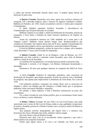 o sonho que haviam alimentado durante tantos anos. A própria Igreja deixou de
interessar-se pela causa.
A Quarta Cruzada: Decorridos nove anos, agora com exclusivo interesse de
conquista, sob a desculpa religiosa, após o fracasso de algumas expedições isoladas,
Balduíno de Flandres, em 1202, reuniu um poderoso exército e rumou para conquistar
Constantinopla.
O sultão Saladino entendera fortificar Jerusalém e descuidara-se de
Constantinopla, que foi presa fácil para os cruzados.
Balduíno instalou-se na cidade e, diante da fortificação de Jerusalém, desistiu de
conquistar a Terra Santa e entendeu de maior interesse apoderar-se do Império do
Oriente.
Assim fez, tornando-se monarca em 1204, mudando até o nome para o de
"Império Latino”. Balduíno reinou durante longos anos, desinteressando-se por
completo de Jerusalém. Seu império durou mais de 50 anos, quando Constantinopla foi
reconquistada pelos próprios turcos, que alteraram o nome para Império Otomano.
O êxito de Balduíno despertara a cobiça de outros reis e sempre, sob a bandeira
cristã, decorridos 13 anos, outra Cruzada foi organizada.
A Quinta Cruzada: André II, rei da Hungria e João de Brienne, em 1217
organizaram um forte exército e rumaram contra Jerusalém, pois, João de Brienne
aspirava o título de rei de Jerusalém.
A resistência foi inexpugnável e a Cruzada fracassou desde os primeiros dias.
Dizimado o exército, o rei húngaro e de Brienne retornaram desanimados e
derrotados.
Passaram-se 20 anos sem qualquer interesse na conquista tão difícil da Terra
Santa.
A Sexta Cruzada: Frederico II, Imperador germânico, mais consciente da
fortificação de Jerusalém, após longas pesquisas, formou um exército com a finalidade
de conquista, mas apenas para impressionar os detentores da Terra Santa. Era o ano de
1228.
Com propostas pacíficas, conseguiu um contato direto com os sucessores de
Saladino e obteve um trabalho que lhe entregava a Cidade Santa, que os peregrinos
poderiam visitar com maior liberdade e segurança.
No entanto, o Santo Sepulcro e toda a Palestina continuavam na posse dos
muçulmanos.
Foi a única Cruzada de certa forma pacífica, pois as escaramuças foram muito
leves e as baixas e custos, diminutos.
A Sétima e Oitava Cruzadas: No ano 1248 o rei Luís II da França, mais tarde
canonizado com o nome de São Luís da França, dadas as suas qualidades excepcionais
de justiça e bondade, promoveu a Sétima Cruzada, com o exclusivo intuito de libertar os
lugares santos.
Seus pequeno exército, despreparado, não logrou êxito e o monarca caiu
prisioneiro dos turcos, libertado mais tarde, mediante vultoso resgate.
Seis anos durara a luta da Sétima Cruzada.
Dezesseis anos após, Luís II, já envelhecido, tentou organizar a que seria a
última tentativa de conquistar Jerusalém.
Porém, após alguns meses, o rei veio a ser vitimado, em Túnis, por uma
199
 