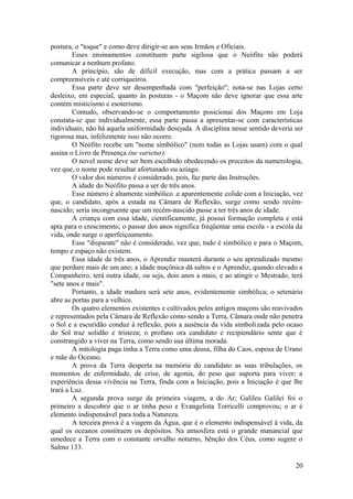 postura, o "toque" e como deve dirigir-se aos seus Irmãos e Oficiais.
Esses ensinamentos constituem parte sigilosa que o Neófito não poderá
comunicar a nenhum profano.
A princípio, são de difícil execução, mas com a prática passam a ser
compreensíveis e até corriqueiros.
Essa parte deve ser desempenhada com "perfeição"; nota-se nas Lojas certo
desleixo, em especial, quanto às posturas - o Maçom não deve ignorar que essa arte
contém misticismo e esoterismo.
Contudo, observando-se o comportamento posicionai dos Maçons em Loja
constata-se que individualmente, essa parte passa a apresentar-se com características
individuais; não há aquela uniformidade desejada. A disciplina nesse sentido deveria ser
rigorosa mas, infelizmente isso não ocorre.
O Neófito recebe um "nome simbólico" (nem todas as Lojas usam) com o qual
assina o Livro de Presença (ne varietur).
O novel nome deve ser bem escolhido obedecendo os preceitos da numerologia,
vez que, o nome pode resultar afortunado ou aziago.
O valor dos números é considerado, pois, faz parte das Instruções.
A idade do Neófito passa a ser de três anos.
Esse número é altamente simbólico .e aparentemente colide com a Iniciação, vez
que, o candidato, após a estada na Câmara de Reflexão, surge como sendo recém-
nascido; seria incongruente que um recém-nascido passe a ter três anos de idade.
A criança com essa idade, cientificamente, já possui formação completa e está
apta para o crescimento; o passar dos anos significa freqüentar uma escola - a escola da
vida, onde surge o aperfeiçoamento.
Esse "disparate" não é considerado, vez que, tudo é simbólico e para o Maçom,
tempo e espaço não existem.
Essa idade de três anos, o Aprendiz manterá durante o seu aprendizado mesmo
que perdure mais de um ano; a idade maçônica dá saltos e o Aprendiz, quando elevado a
Companheiro, terá outra idade, ou seja, dois anos a mais; e ao atingir o Mestrado, terá
"sete anos e mais".
Portanto, a idade madura será sete anos, evidentemente simbólica; o setenário
abre as portas para a velhice.
Os quatro elementos existentes e cultivados pelos antigos maçons são reavivados
e representados pela Câmara de Reflexão como sendo a Terra, Câmara onde não penetra
o Sol e a escuridão conduz à reflexão, pois a ausência da vida simbolizada pelo ocaso
do Sol traz solidão e tristeza; o profano ora candidato e recipiendário sente que é
constrangido a viver na Terra, como sendo sua última morada.
A mitologia paga tinha a Terra como uma deusa, filha do Caos, esposa de Urano
e mãe do Oceano.
A prova da Terra desperta na memória do candidato as suas tribulações, os
momentos de enfermidade, de crise, de agonia, do peso que suporta para viver; a
experiência dessa vivência na Terra, finda com a Iniciação, pois a Iniciação é que lhe
trará a Luz.
A segunda prova surge da primeira viagem, a do Ar; Galileu Galilei foi o
primeiro a descobrir que o ar tinha peso e Evangelista Torricelli comprovou; o ar é
elemento indispensável para toda a Natureza.
A terceira prova é a viagem da Água, que é o elemento indispensável à vida, da
qual os oceanos constituem os depósitos. Na atmosfera está o grande manancial que
umedece a Terra com o constante orvalho noturno, bênção dos Céus, como sugere o
Salmo 133.
20
 