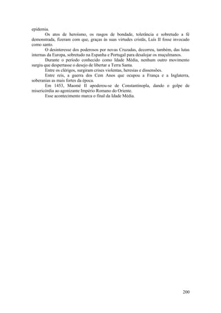 epidemia.
Os atos de heroísmo, os rasgos de bondade, tolerância e sobretudo a fé
demonstrada, fizeram com que, graças às suas virtudes cristãs, Luís II fosse invocado
como santo.
O desinteresse dos poderosos por novas Cruzadas, decorreu, também, das lutas
internas da Europa, sobretudo na Espanha e Portugal para desalojar os muçulmanos.
Durante o período conhecido como Idade Média, nenhum outro movimento
surgiu que despertasse o desejo de libertar a Terra Santa.
Entre os clérigos, surgiram crises violentas, heresias e dissensões.
Entre reis, a guerra dos Cem Anos que ocupou a França e a Inglaterra,
soberanias as mais fortes da época.
Em 1453, Maomé II apoderou-se de Constantinopla, dando o golpe de
misericórdia ao agonizante Império Romano do Oriente.
Esse acontecimento marca o final da Idade Média.
200
 