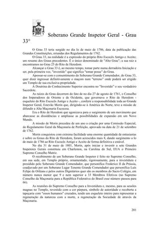 Soberano Grande Inspetor Geral - Grau
33°
O Grau 33 teria surgido no dia Io de maio de 1786, data da publicação das
Grandes Constituições, oriundas dos Regulamentos de 1762.
O Grau 33, na realidade é a expressão do próprio Rito Escocês Antigo e Aceito;
um resumo dos Graus precedentes. É o único denominado de "Alto Grau”; a sua raiz a
encontramos no Grau 25 do Rito de Heredom.
Alcançar o Grau 33 é, ao mesmo tempo, tomar parte numa derradeira Iniciação e
ser, pela primeira vez, "investido” que significa "tomar posse” do Grau.
Apossar-se com o consentimento do Soberano Grande Comendador, do Grau 33,
quer dizer ingressar definitivamente o maçom num "terreno” onde poderá ser erigido
um Templo de sua exclusiva propriedade.
A Doutrina do Conhecimento Superior encontra no "Investido” o seu verdadeiro
Sacerdote.
As raízes do Grau decorrem do fato de no dia 27 de agosto de 1761, o Conselho
dos Imperadores de Oriente e de Ocidente, que governava o Rito de Heredom -
esqueleto do Rito Escocês Antigo e Aceito -, conferir a responsabilidade toda ao Grande
Inspetor Geral, Estevão Morin que, dirigindo-se à América do Norte, teve a missão de
difundir a Alta Maçonaria Escocesa.
Era o Rito de Heredom que agonizava para o surgimento de um movimento que
abarcasse as dissidências e ampliasse as possibilidades de expansão em um Novo
Mundo.
A missão de Morin precedeu de um ano a criação por uma Comissão Especial,
do Regulamento Geral da Maçonaria de Perfeição, aprovado na data de 21 de setembro
de 1762.
Morin conquistou com extrema facilidade uma enorme quantidade de entusiastas
e sobre os Graus do Rito de Heredom, foram acrescidos mais 8, dando surgimento a Io
de maio de 1786 ao Rito Escocês Antigo e Aceito de forma definitiva e estável.
No dia 31 de maio de 1801, Morin, após iniciar e investir a sete Grandes
Inspetores Gerais constituiu em Charleston, na Carolina do Sul, EUA o Primeiro
Supremo Conselho Matriz.
O recebimento de um Soberano Grande Inspetor é feito no Supremo Conselho,
em sua sede, em Templo próprio, ornamentado, rigorosamente, para a investidura e
presidido pelo Soberano Grande Comendador, que personifica Frederico II da Prússia,
coadjuvado por um Soberano Lugar Tenente Grande Comendador que personifica Luís
Felipe de Orléans e pelos outros Dignitários quer são os membros do Sacro Colégio, em
número nunca menor que 9 e nem superior a 33 Membros Efetivos (no Supremo
Conselho da Maçonaria para a República Federativa do Brasil esse número passou para
66).
As reuniões do Supremo Conselho para a Investidura e, mesmo, para as sessões
magnas no Templo, revestido com a cor púrpura, símbolo de autoridade e recoberta a
tapeçaria com "ossos humanos" cruzados, tendo um esqueleto inteiro para representar a
regeneração da natureza com a morte, a regeneração da Sociedade de através da
Maçonaria.
201
 