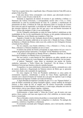Vida Una; as quatro letras têm o significado: Que o Princípio (Iod) da Vida (HÉ) está na
própria Vida (Vau Hé).
Cada uma dessas letras corresponde a um número, que adicionado teremos 1
mais 10, mais 5, mais 10 com o total de 26.
Somando os algarismos do número 26 teremos 8, que simboliza o Infinito e a
Harmonia das Esferas Universais, o correspondente secreto ente o Céu e a Terra,
simbolizado no sinal de reconhecimento do Grau 18, e portanto, a manifestação do
pensamento de Deus, a Potência da Vida que determina todos os circuitos do cosmos
bem como em cada ser organizado; a circulação da "ninfa" do sangue do fluido nervoso,
das correntes telúricas, dos ventos, dos rios que com o seu movimento incessante de
fluxo e refluxo dão margem à Vida e à sua continuidade.
Os três Triângulos entrelaçados ao redor do Nome Inefável, simbolizam as três
modalidades do Ser, as três manifestações da Energia, as três grandes tridimensões da
Mônada Suprema, os três Mundos que compõem a Vida Una.
Segundo a Grande Lei das Analogias desenvolvida no sagrado texto hermético,
cada um desses três mundos subdivide-se em outros três: o Mundo da Força, o Mundo
da Matéria e o Mundo dos Ritmos; todos esses três, unidos (os três Triângulos) formam
a Estrela de Nove Pontas.
No seu conjunto, essa Estrela simboliza o Céu, o Homem e a Terra, ou seja,
Deus, o Homem e a Natureza fundidos em um só Amor.
O número das pontas da Estrela corresponde ao signo místico da Lua e essa é o
símbolo da geração porque representa a "involução" do Ser Metafísico na Forma.
A tal número corresponde no Mundo Divino a Sabedoria Absoluta; no Mundo
Intelectual a Prudência; no Mundo Físico a Circunspeção.
Por esse motivo, a nona lâmina do Taro representa um sábio, apoiado em um
cajado e que conduz diante de si uma lâmpada, enrolando-se, totalmente, em seu manto.
A palavra "Sapientia", cujas letras se encontram nas pontas da Estrela,
simboliza, outrossim, a "Sofia Celeste dos Veneráveis", Pai da Gnose, a Divina
Sabedoria Universal que ilumina a alma do caminho humano.
O esqueleto e os ossos simbolizam a destruição da matéria, ensinando-nos a arte
de morrer, dando-nos a Regeneração da Natureza através da Morte que se apresenta
como mera ilusão e não o pesadelo do esgotamento.
Os cinco degraus do Trono do Presidente simbolizam as cinco partes do
ensinamento maçônico, relembrando a estrela de Cinco Pontas significando que
somente com o desenvolvimento da Vontade até a um grau tão supremo é que se atinge
a quintessência da Suprema Verdade e do nome do Homem.
A Águia Bicéfala do Supremo Conselho do grau 33 é o seu "Signum Ordinis", o
sinal da Ordem constituído do antigo hieróglifo egípcio, vetusto símbolo da Iniciação
Osírica; o disco alado do Sol, as amplas asas do místico Escaravelho estendidas
horizontalmente; as duas Serpentes, uma branca e a outra negra, enlaçadas em torno do
Astro místico, com as suas cabeças erguidas, vigilantes.
A Águia simbolizava para os egípcios a Sabedoria.
Esotericamente a Águia traduz a "Alma das Coisas", que dá morte com suas
garras e bicos, porém, com suas asas ergue-se até o Sol; simboliza, ao mesmo tempo,
morte e ressurreição.
Para os Iniciados a morte mística do profano e a ressurreição do Mestre.
As duas cabeças simbolizam todo o antagônico e o dualismo. Na analogia dos
contrários, simboliza o Equilíbrio e a Harmonia.
O coroamento encimado pelo Triângulo radiante, com o Iod inserido, simboliza
o poema da Criação.
203
 