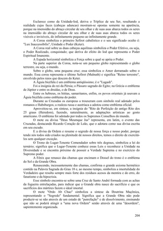 Esclarece como da Unidade-Iod, deriva o Tríplice de seu Ser, resultando a
realidade cujas faces (cabeças aduncas) mostram-se opostas somente na aparência,
porque na imensidão do abraço circular de seu olhar e de suas asas abarca todos os seres
na imensidão do abraço circular de seu olhar e de suas asas abarca todos os seres
visíveis e invisíveis, do infinitamente pequeno ao infinitamente grande.
A Coroa simboliza o primeiro Sefirot cabalístico e o seu significado oculto é:
"Lux Inaccessibilis", Unidade e Poder (Keter).
A Coroa real sobre as duas cabeças aquilinas simboliza o Poder Efetivo, ou seja,
o Poder Realizado, conquistado; que deriva do efeito do Iod que representa o Poder
Espiritual Imanente.
A Espada horizontal simboliza a Força sobre a qual se apóia o Poder.
Na parte superior da Coroa, nota-se um pequeno globo representando o globo
terrestre, ou seja, o mundo.
Sobre o globo, uma pequena cruz; essa simboliza o Amor derramado sobre o
mundo. Essa coroa representa o último Sefirot (Malnuth) e significa "Reino terrestre",
envolvido pelos raios que descem do Keter.
A Águia bicéfala é um emblema antiqüíssimo; é o "Lagash".
Foi a insígnia do rei da Pérsia; o Pássaro sagrado do Egito; na Grécia o emblema
de Júpiter e entre os druidas, o de Deus.
Entre os hebreus, os hititas, samaritanos, enfim, os povos orientais já usavam a
Águia bicéfala como emblema do poder.
Durante as Cruzadas os europeus a trouxeram com símbolo real adotado pelos
romanos e Habsburgos; a realeza russa e austríaca a adotou como emblema oficial.
Aproveitou-se, em síntese, a insígnia do "Rito de Perfeição do antigo Rito dos
25 graus (Heredom), fazendo, naturalmente, as adaptações artísticas ao gosto
americano. O emblema foi adotado por todos os Supremos Conselhos do mundo.
O mote ou divisa "Deus Meumque Jus" representa, em latim, o evento das
Cruzadas, destacando Ricardo Coração de Leão, que o adotara como sua divisa escrita
em seu escudo.
E a divisa da Ordem e resume o segredo de nossa força e nosso poder, porque
tendo nós todos sido criados na plenitude de nossos direitos, temos o direito de exercitá-
los sem qualquer exceção.
O Trono do Lugar-Tenente Comendador sobre três degraus, simboliza a lei do
ternário; significa que o Lugar-Tenente conhece essas Leis e reconhece a Unidade na
Diversidade e se encontra próximo de possuir a Verdade Suprema e no exercício do
Supremo poder.
A Fênix que renasce das chamas que encimam o Dossel do trono é o emblema
do Sol e da Grande Obra.
Renascendo, incessantemente das chamas, confirma o grande axioma hermético
contido na Palavra Sagrada do Grau 18 e, ao mesmo tempo, simboliza a imortalidade do
Verdadeiro que resulta sempre mais forte dos resíduos acesos da mentira e do erro, do
fanatismo e da hipocrisia.
Esse símbolo encontra-se sobre uma Cruz de Santo André formada com as achas
da fogueira entrelaçadas, para indicar que a Grande obra nasce do sacrifício e que os
sacrifícios dos mártires fazem o ideal imortal.
O mote "Ordo Ab Chao" simboliza a síntese da Doutrina Maçônica,
representando o "Segredo" fundamental. Significa que a Grande Obra não pode
produzir-se se não através de um estado de "putrefação" e de dissolvimento, ensinando
que não se poderá atingir a "uma nova Ordem" senão através de uma "desordem",
sapientemente organizada.
204
 