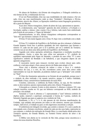 Os altares do Ocidente e do Oriente são triangulares; o Triângulo simboliza as
três formas do Ser, a tridimensão do Uno.
O ser em Potencialidade, trino nas suas modalidades de onde emanou o Ser em
ação, trino nas suas manifestações onde as duas "trindades", Ontológica e Divina,
representam, através dos Altares, as figurações simbólicas numa linguagem geométrica,
tão a gosto do Maçom.
Esses dois Altares triangulares, dentro do plano da Loja, apresentam-se opostos.
E, evidentemente, uma "oposição" aparente dos dois ternários: a Evolução e a
Involução; análise e síntese; vida e morte; Céu e Inferno, tudo muito bem simbolizado
pela Estrela de seis pontas, o "Signo de Salomão".
Geometricamente, os dois Altares triangulares sobrepostos correspondem as
"dois três" que formam o número 33 do Grau.
O Grau 33 tem muita ligação com o Grau 18, haja visto a similitude com a idade
desse.
O Grau 33 é símbolo do Equilíbrio e da Perfeição que deve alcançar o Soberano
Grande Inspetor Geral face à perfeita igualdade dos dois algarismos que formam o
número 33, cada um dos quais, por si só é perfeito, por ser o símbolo do Ternário;
somente isso já nos daria uma idéia perfeita do Equilíbrio e da Perfeição.
Jogando com várias operações aritméticas, chegaremos a resultados teosóficos
surpreendentes. Assim, a soma das suas cifras nos apresenta o "6", símbolo do
equilíbrio representado pelo Signo de Salomão; o produto de suas cifras "9" é outro
significativo símbolo da Bondade e da Sabedoria, a que chegamos depois de um
aparente antagonismo.
E necessário morrer para renascer; involuir para evoluir; descer para subir,
conhecer o mal para atingir o bem, passar através do Hades para atingir o Céu.
Nisso está a doutrina essencial da ordem e como o nove é o símbolo
astronômico da Lua, e o seis, do Sol, recordemos como esses dois astros estão
representados na Loja do Aprendiz, já podemos deduzir que o "princípio" está contido
no "final".
O Altar dos Juramentos apresenta-se no formato de um quadrado, porque esse é
o símbolo da obra realizada e do mundo sensitivo, porque o 4 indica vitalidade,
estabilidade e força, características fundamentais de nosso Rito.
Constitui, outrossim, o emblema da Pedra Cúbica, ou seja, do fim mediador
entre os dois ternários opostos representados pelos dois Altares Triangulares.
Colocando-se o número 4 entre os dois números 3, obtemos o número 343, cuja
redução teosófica resulta no 10, que em hebraico corresponde ao IOD, símbolo do
princípio e da unidade.
Somando o 3 com 4, obtemos o 7, representando o "zain" hebraico símbolo do
dúplice poder, material e espiritual; corresponde à Estrela de 7 pontas, símbolo do
Setenário Sagrado que para os egípcios era o símbolo da Vida.
Realmente, o 10, o 7 e o 4, não passam de três diversas manifestações da
Unidade, cuja unidade está presente em todos os três números, mesmo que existindo
sempre, indivisível, a Unidade na qual, os três algarismos encontram a solução.
O simbolismo do triângulo invertido, que contém o número 33 e com o punho de
uma espada com o formato cruciforme, saindo de cada um dos seus lados, representa no
seu conjunto, o símbolo da realização da Grande Obra; é a conciliação obtida pelos dois
Ternários opostos, do Grande Binário, no Ternário Eterno através do amor e do
Sacrifício.
A Bíblia vem aberta no Io versículo de São João, porque nesse encontra-se a
síntese da nossa doutrina filosófica.
205
 