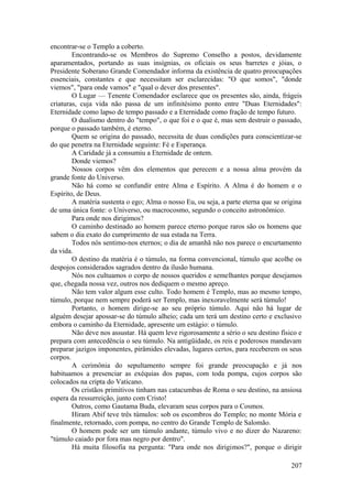 encontrar-se o Templo a coberto.
Encontrando-se os Membros do Supremo Conselho a postos, devidamente
aparamentados, portando as suas insígnias, os oficiais os seus barretes e jóias, o
Presidente Soberano Grande Comendador informa da existência de quatro preocupações
essenciais, constantes e que necessitam ser esclarecidas: "O que somos", "donde
viemos", "para onde vamos" e "qual o dever dos presentes".
O Lugar — Tenente Comendador esclarece que os presentes são, ainda, frágeis
criaturas, cuja vida não passa de um infinitésimo ponto entre "Duas Eternidades":
Eternidade como lapso de tempo passado e a Eternidade como fração de tempo futuro.
O dualismo dentro do "tempo", o que foi e o que é, mas sem destruir o passado,
porque o passado também, é eterno.
Quem se origina do passado, necessita de duas condições para conscientizar-se
do que penetra na Eternidade seguinte: Fé e Esperança.
A Caridade já a consumiu a Eternidade de ontem.
Donde viemos?
Nossos corpos vêm dos elementos que perecem e a nossa alma provém da
grande fonte do Universo.
Não há como se confundir entre Alma e Espírito. A Alma é do homem e o
Espírito, de Deus.
A matéria sustenta o ego; Alma o nosso Eu, ou seja, a parte eterna que se origina
de uma única fonte: o Universo, ou macrocosmo, segundo o conceito astronômico.
Para onde nos dirigimos?
O caminho destinado ao homem parece eterno porque raros são os homens que
sabem o dia exato do cumprimento de sua estada na Terra.
Todos nós sentimo-nos eternos; o dia de amanhã não nos parece o encurtamento
da vida.
O destino da matéria é o túmulo, na forma convencional, túmulo que acolhe os
despojos considerados sagrados dentro da ilusão humana.
Nós nos cultuamos o corpo de nossos queridos e semelhantes porque desejamos
que, chegada nossa vez, outros nos dediquem o mesmo apreço.
Não tem valor algum esse culto. Todo homem é Templo, mas ao mesmo tempo,
túmulo, porque nem sempre poderá ser Templo, mas inexoravelmente será túmulo!
Portanto, o homem dirige-se ao seu próprio túmulo. Aqui não há lugar de
alguém desejar apossar-se do túmulo alheio; cada um terá um destino certo e exclusivo
embora o caminho da Eternidade, apresente um estágio: o túmulo.
Não deve nos assustar. Há quem leve rigorosamente a sério o seu destino físico e
prepara com antecedência o seu túmulo. Na antigüidade, os reis e poderosos mandavam
preparar jazigos imponentes, pirâmides elevadas, lugares certos, para receberem os seus
corpos.
A cerimônia do sepultamento sempre foi grande preocupação e já nos
habituamos a presenciar as exéquias dos papas, com toda pompa, cujos corpos são
colocados na cripta do Vaticano.
Os cristãos primitivos tinham nas catacumbas de Roma o seu destino, na ansiosa
espera da ressurreição, junto com Cristo!
Outros, como Gautama Buda, elevaram seus corpos para o Cosmos.
Hiram Abif teve três túmulos: sob os escombros do Templo; no monte Mória e
finalmente, retornado, com pompa, no centro do Grande Templo de Salomão.
O homem pode ser um túmulo andante, túmulo vivo e no dizer do Nazareno:
"túmulo caiado por fora mas negro por dentro".
Há muita filosofia na pergunta: "Para onde nos dirigimos?", porque o dirigir
207
 