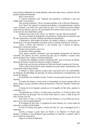 nossos passos independe da vontade humana; saber para onde vamos, constitui uma das
grandes sabedorias humanas!
Qual o nosso dever?
A resposta ritualística será: "Suportar com paciência o infortúnio e agir com
retidão todos os momentos".
Não se pode confundir o "dever" da quarta questão, com os Deveres Maçônicos.
Esse "dever" diz respeito às respostas precedentes e, conseqüentemente, exprime
o que o homem é, de onde vem e para onde vai; para "vir" o homem necessita cumprir
certos deveres místicos; para ser, há necessidade de existirem certos deveres e para "ir",
os deveres são mais importantes, ainda.
O Maçom não é um ser do "acaso", do "destino" e do que "deverá acontecer".
Ele vem ao mundo já programado; ele permanece obedecendo aos preceitos que
lhe são esclarecidos e ele parte, também, devidamente programado.
A Maçonaria é uma terapia do destino; ela conduz o maçom, o realiza para um
fim glorioso, o de uma Eternidade consciente, junto ao Grande Arquiteto do Universo.
Assim, a Morte não aterroriza; é um encontro que o maçom já marcou,
programou e anseia por realizar.
Porque nesse encontro verá a Luz.
Encontrará a Palavra perdida.
Esses quatro questões constituem uma preocupação permanente do Supremo
Conselho. Ele prefere, de início, esclarecê-las para que no trabalho a encetar, esses
passos primários não venham a constituir problemas.
A abertura dos trabalhos constitui "ad gloriam Dei", para o Governo da Ordem,
obtenção da Justiça e triunfo dos desejos de todos os Maçons.
Nada se faz sem invocar a presença da Glória do Grande Arquiteto do Universo.
Tudo é reflexo dessa Glória; assim, atuando em nossas ações e pensamentos, não
encontramos dentro dessa Glória.
A Justiça é o anseio supremo, porque tudo o que possa servir de contrariedade,
de obstáculo, de dificuldade, de oposição, de tristeza, desarmonia e incompreensão, será
um ato de injustiça.
Os problemas da sociedade em que vivemos nos preocupam porque são atos de
injustiça.
O triunfo dos desejos é nossa meta; a Fraternidade Universal, quando todos se
unam, alegres, em paz, satisfeitos dentro da harmonia e Glória do Supremo Árbitro dos
Mundos.
A leitura do Livro Sagrado encontra-se no Evangelho de São João, capítulo Io
versículos 1 a 5:
"No princípio era o Verbo, e o Verbo estava com Deus, e o Verbo era Deus. Este
estava com Deus, no princípio. Por ele forma feitas todas as coisas; e nada do que foi
feito, foi feito sem Ele.
Nele estava a Vida, e a Vida era a Luz dos Homens, e a Luz brilha nas trevas,
mas as trevas não a compreenderam".
O Evangelho de São João, o evangelista do amor fraterno, foi o único capaz de
transmitir o mistério da Divindade.
O Grau 33 retoma nessa parte a mística do Grau 18, com a mensagem de Fé e
Esperança.
Encerra a liturgia o gesto típico do "Sinal" e da "Bateria". O "Sinal" para
dissipar a confusão; o som da Bateria para neutralizar as vibrações e conduzir todos a
um só estado de consciência.
Segue-se a leitura do Balaústre.
208
 