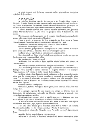 A sessão somente será declarada encerrada, após a conclusão da comovente
cerimônia de Investidura.
A INICIAÇÃO
A cerimônia iniciática recorda, ligeiramente, a do Primeiro Grau porque o
Iniciando, descalço, braços cruzados com uma tocha acesa na mão direita é introduzido
no Templo acompanhado do Poderoso Grande Mestre-de-Cerimônias, que segura em
sua mão esquerda um cordão negro enrolado em torno do pescoço do Iniciando.
Caminho de forma curvada, com a cabeça inclinada enceta três giros, passando
entre o Altar dos Perfumes e o Altar e toda vez que passa diante do Soberano, faz uma
parada.
Depois dessas marchas cumpre o ato de coragem e de abnegação, mergulhando
as suas mãos no recipiente que contém o Mercúrio.
Presta, a seguir, o juramento do Grau colocando sua destra sobre a Espada
colocada sobre o Evangelho, beijando por três vezes a Espada e o Livro.
Depois dessa cerimônia é consagrado e vestido na forma do Ritual.
O Soberano lhe entrega a Faixa, a Jóia e a Fé.
A Faixa é branca, porque branca é a composição da Luz e a síntese de todas as
cores, assim como o Grau 33 é a síntese de todos os Graus precedentes.
Na Faixa temos a reprodução de todos os símbolos já descritos.
Na extremidade da faixa, vê-se bordada uma roseta que contém as cores da
Bandeira nacional e na extremidade a Jóia.
Nas reuniões não é usado o Avental.
As Jóias do Grau são várias: a Águia Bicéfala, a Cruz Tríplice, a Fé ou anel e a
Cruz Teutônica.
A Cruz tríplice é usada, normalmente, na lapela e corresponde à Cruz Papal.
A Fé é formada por um anel de ouro duplo, normalmente ornamentado com o
Triângulo tendo inserido no centro o número 33; na parte interna vê-se a inscrição:
"Deus meumque Jus", o nome do titular e a data da Investidura.
A última Jóia é a Cruz Teutônica que é usada como se fora uma condecoração,
sobre uma fita branca com os debruns vermelhos; é esmaltada em encarnado, sobre
outra Cruz em ouro de dimensões um pouco maiores; tem raios prateados, fundo
esmaltado em branco. No centro, um círculo onde se encontra a Águia Bicéfala; cruzam
a Cruz, duas Espadas.
O uso da comenda é obrigatório.
O Iniciando, Sublime Príncipe do Real Segredo, ainda uma vez, bate à porta para
a etapa final.
É a aspiração suprema de todo maçom que atingiu os últimos Graus do
Consistório, já perfeitamente entrosado na filosofia maçônica e provado com
profundidade em todos os sentidos.
O Iniciando busca, sempre, atingir o aperfeiçoamento e o Soberano, mais uma
vez, o adverte de que esse só será atingido através do trabalho incessante.
A prática do Bem será exclusivamente pelo Amor a esse Bem sem esperar
recompensa, pois "Bem", aqui, significa praticar a Divindade.
Mais uma vez é notado que o Iniciando jamais bate à Porta de um Templo
Maçônico; alguém bate por ele, e no caso, ainda, é o Mestre-de-Cerimônias.
E a questão da intercessão: "Ninguém vai ao Pai senão, por mim", já proclamava
Jesus.
A prática do bem soma dedicação e perseverança.
Adentrado o Iniciando, o Soberano surpreende-se porque o nota preso pelos
209
 