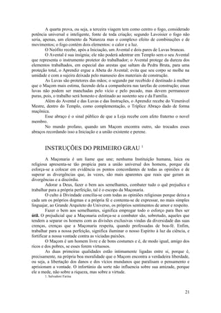 A quarta prova, ou seja, a terceira viagem tem como centro o fogo, considerado
potência universal e inteligente, fonte de toda criação; segundo Lavoisier o fogo não
seria, apenas, um elemento da Natureza mas o complexo efeito de combinações e de
movimentos; o fogo contém dois elementos: o calor e a luz.
O Neófito recebe, após a Iniciação, um Avental e dois pares de Luvas brancas.
O Avental é sua insígnia; ele não poderá adentrar em Templo sem o seu Avental
que representa o instrumento protetor do trabalhador; o Avental protege da dureza dos
elementos trabalhados, em especial das arestas que saltam da Pedra Bruta, para uma
proteção total, o Aprendiz ergue a Abeta do Avental; evita que seu corpo se molhe na
umidade e com a sujeira deixada pelo manuseio dos materiais de construção.
As Luvas são protetores das mãos; o segundo par recebido é destinado à mulher
que o Maçom mais estima, fazendo dela a companheira nas tarefas de construção; essas
luvas não podem ser manchadas pelo vício e pelo pecado, mas devem permanecer
puras, pois, o trabalho será honesto e destinado ao sustento seu e da Família.
Além do Avental e das Luvas e das Instruções, o Aprendiz recebe do Venerável
Mestre, dentro do Templo, como complementação, o Tríplice Abraço dado de forma
maçônica.
Esse abraço é o sinal público de que a Loja recebe com afeto fraterno o novel
membro.
No mundo profano, quando um Maçom encontra outro, são trocados esses
abraços recordando isso a Iniciação e a união existente e perene.
INSTRUÇÕES DO PRIMEIRO GRAU 1
A Maçonaria é um liame que une; nenhuma Instituição humana, laica ou
religiosa apresenta-se tão propícia para a união universal dos homens, porque ela
esforça-se a colocar em evidência os pontos concordantes de todas as opiniões e de
superar as divergências que, às vezes, são mais aparentes que reais que geram as
divergências e a discórdia.
Adorar a Deus, fazer o bem aos semelhantes, combater tudo o quê prejudica e
trabalhar para a própria perfeição, tal é o escopo da Maçonaria.
O culto à Divindade concilia-se com todas as opiniões religiosas porque deixa a
cada um os próprios dogmas e a própria fé e contenta-se de expressar, no mais simples
linguajar, ao Grande Arquiteto do Universo, os próprios sentimentos de amor e respeito.
Fazer o bem aos semelhantes, significa empregar todo o esforço para lhes ser
útil. O prejudicial que a Maçonaria esforça-se a combater são, sobretudo, aqueles que
tendem a separar os homens com as divisões exclusivas vindas da diversidade das suas
crenças, crenças que a Maçonaria respeita, quando professadas de boa-fé. Enfim,
trabalhar para a nossa perfeição, significa iluminar o nosso Espírito à luz da ciência, e
fortificar a nossa vontade contra as viciadas paixões.
O Maçom é um homem livre e de bons costumes e é, de modo igual, amigo dos
ricos e dos pobres, se esses forem virtuosos.
As duas primeiras qualidades estão intimamente ligadas entre si, porque é,
precisamente, na própria boa moralidade que o Maçom encontra a verdadeira liberdade,
ou seja, a libertação dos danos e dos vícios mundanos que paralisam o pensamento e
aprisionam a vontade. O infortúnio da sorte não influencia sobre sua amizade, porque
ele a mede, não sobre a riqueza, mas sobre a virtude.
1. Salvadore Farina
21
 